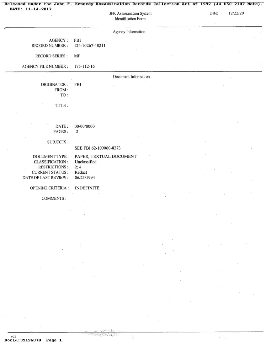 handle is hein.jfk/jfkarch21297 and id is 1 raw text is: Released  under  the John  F. Kennedy  Assassination  Records  Collection  Act  of 1992  (44 USC  2107 Note).
  DATE:  11-14-2017


JFK Assassination System
  Identification Form


                                       Agency Information

            AGENCY:   FBI
    RECORD NUMBER:    124-10267-10211

      RECORD SERIES:  MP

AGENCY  FILE NUMBER:  175-112-16

                                       Document Information


ORIGINATOR:
      FROM:
        TO:


   TITLE:




   DATE:    00/00/0000
   PAGES:   2

SUBJECTS:
            SEE FBI 62-109060-8273


    DOCUMENT  TYPE:
    CLASSIFICATION:
       RESTRICTIONS:
    CURRENT STATUS:
DATE OF LAST REVIEW:

   OPENING CRITERIA:


PAPER, TEXTUAL  DOCUMENT
Unclassified
2; 4
Redact
06/23/1994

INDEFINITE


Date:   12/22/20


FBI


COMMENTS:


   v9.1
Do ld:32196870 Page 1


I


