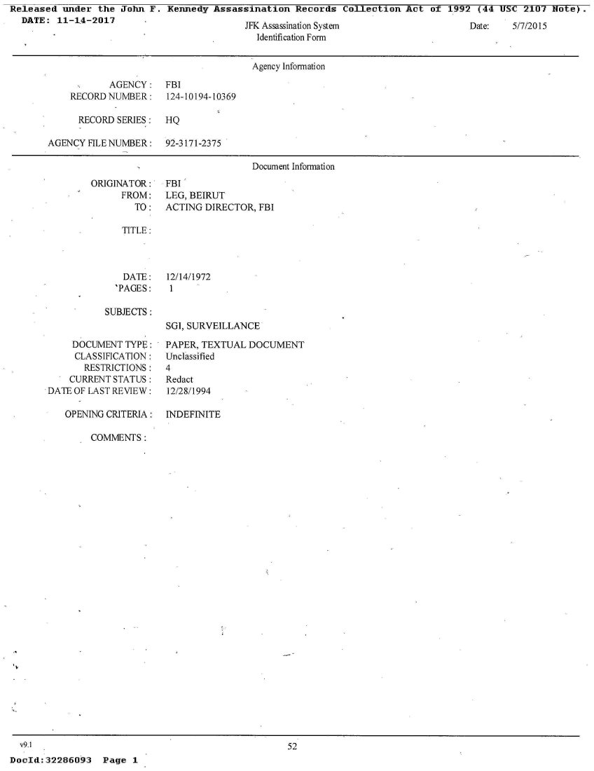 handle is hein.jfk/jfkarch21478 and id is 1 raw text is: Released  under  the John F.  Kennedy Assassination   Records  Collection Act  of 1992  (44 USC  2107 Note).
  DATE:  11-14-2017      -


jr Assassination System
  Identification Form


Date:   5/7/2015


                                       Agency Information

            AGENCY:   FBI
    RECORD NUMBER:    124-10194-10369

      RECORD SERIES:  HQ

AGENCY  FILE NUMBER:  92-3171-2375

                                      Document Information


ORIGINATOR:
      FROM:
        TO:


FBI
LEG, BEIRUT
ACTING DIRECTOR,  FBI


TITLE:


DATE:
'PAGES:


12/14/1972
1


SUBJECTS :


SGI, SURVEILLANCE


     DOCUMENT  TYPE:
     CLASSIFICATION:
       RESTRICTIONS:
    CURRENT STATUS:
DATE OF LAST REVIEW:

   OPENING CRITERIA:


PAPER, TEXTUAL  DOCUMENT
Unclassified
4
Redact
12/28/1994


INDEFINITE


COMMENTS:


  v9.1                                              52
DocId:32286093   Page  1


