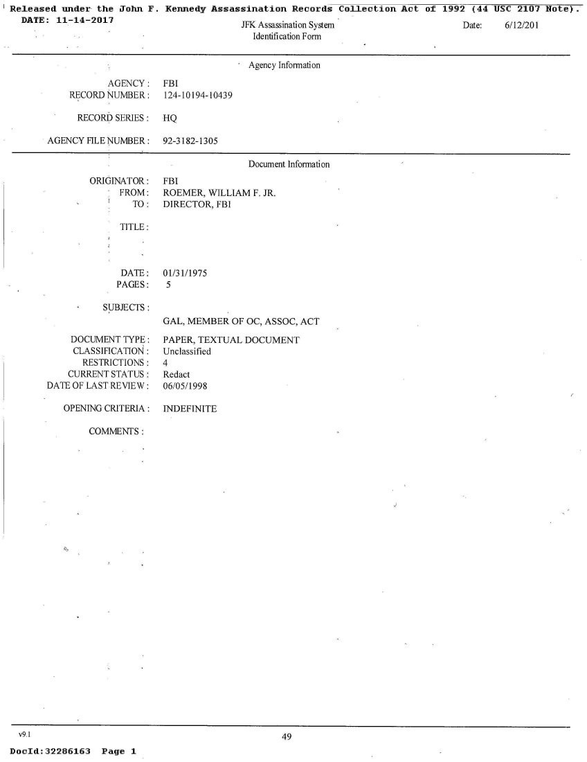 handle is hein.jfk/jfkarch21509 and id is 1 raw text is: Released  under the  John F.
  DATE:  11-14-2017


Kennedy  Assassination  Records  Collection Act  of 1992  (44 USC 2107  Note).


JFK Assassination System
  Identification Form


Date:   6/12/201


                                      Agency Information

           AGENCY: FBI
    RECORD NUMBER:    124-10194-10439

      RECORD SERIES:  HQ

AGENCY FILE NUMBER:   92-3182-1305

                                      Document Information


ORIGINATOR:
      FROM:
        TO:


FBI
ROEMER,  WILLIAM F. JR.
DIRECTOR, FBI


TITLE:


   DATE:
   PAGES:

SUBJECTS:


     DOCUMENT TYPE:
     CLASSIFICATION:
       RESTRICTIONS:
    CURRENT STATUS:
DATE OF LAST REVIEW:

   OPENING CRITERIA:


01/31/1975
5


GAL, MEMBER  OF OC, ASSOC, ACT

PAPER, TEXTUAL DOCUMENT
Unclassified
4
Redact
06/05/1998

INDEFINITE


COMMENTS:


DocId:32286163   Page  1


v9.1


49


