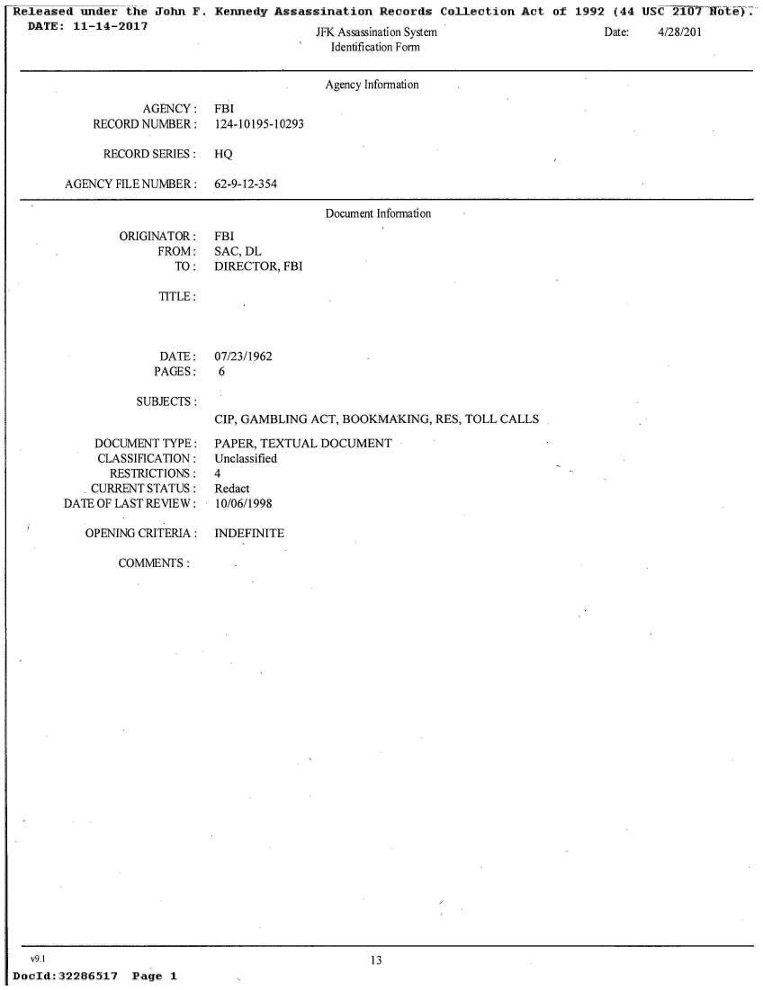 handle is hein.jfk/jfkarch21605 and id is 1 raw text is: Released  under the  John F. Kennedy  Assassination  Records  Collection  Act of  1992 (44 USC  210flf 6ey.
  DATE:  11-14-2017


JrN Assassination System
  Identification Form


Date:   4/28/201


                                      Agency Information

           AGENCY: FBI
    RECORD NUMBER:    124-10195-10293

      RECORD SERIES:  HQ

AGENCY FILE NUMBER:   62-9-12-354

                                      Document Information


ORIGINATOR:
      FROM:
        TO:


FBI
SAC, DL
DIRECTOR, FBI


TITLE:


DATE:
PAGES:


07/23/1962
6


SUBJECTS:


    DOCUMENT  TYPE:
    CLASSIFICATION:
       RESTRICTIONS:
   * CURRENT STATUS:
DATE OF LAST REVIEW:

   OPENING CRITERIA:


CIP, GAMBLING ACT, BOOKMAKING,  RES, TOLL CALLS

PAPER, TEXTUAL DOCUMENT
Unclassified
4
Redact
10/06/1998

INDEFINITE


COMMENTS:


   v9.1
DocId: 32286517


13


Page  1


