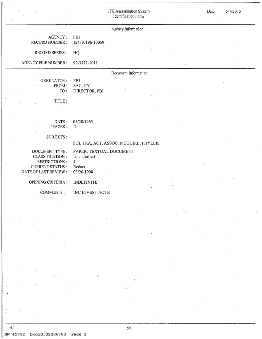 handle is hein.jfk/jfkarch21671 and id is 1 raw text is: 
JFK Assassination System
  Identification Form


Date:   5/7/2015


                                       Agency Information

            AGENCY:   FBI
    RECORD NUMBER:     124-10196-10059

      RECORD SERIES:  HQ

AGENCY  FILENUMBER:   92-3171-1011

                                       Document Information


ORIGINATOR:
      FROM:
        TO:


FBI
SAC, NY
DIRECTOR, FBI


TITLE:


  DATE:
'PAGES:


05/28/1963
2


SUBJECTS :


SGI, TRA, ACT, ASSOC, MCGUIRE, PHYLLIS


     DOCUMENT  TYPE:
     CLASSIFICATION:
       RESTRICTIONS:
    CURRENT STATUS:
DATE OF LAST REVIEW:

   OPEN[NG CRITERIA:


COMMENTS:


PAPER, TEXTUAL  DOCUMENT
Unclassified
4
Redact
03/20/1998

INDEFINITE


INC INVEST NOTE


  v9.1
NW 45792   DocId:32286783 Page 1


55


