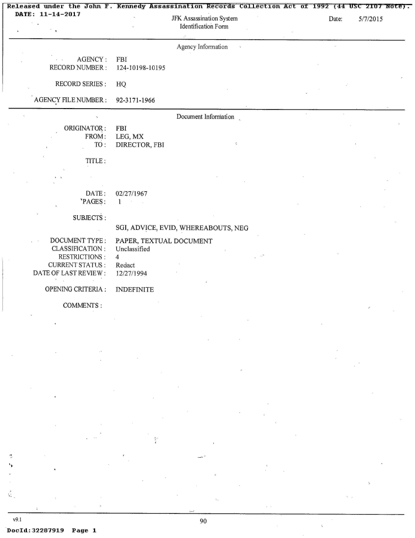 handle is hein.jfk/jfkarch21967 and id is 1 raw text is: Released  under the  John F. Kennedy  Assassination  Records  Collection  Act oT  .01.92    (44 0 C 2.      Te.
  DATE:  11-14-2017


JFK Assassination System
  Identification Form


Date:   5/7/2015


                                      Agency Information

           AGENCY: FBI
    RECORD NUMBER:    124-10198-10195

      RECORD SERIES:  HQ

AGENCY FILE NUMBER:   92-3171-1966

                                      Document Information


ORIGINATOR:
      FROM:
        TO:


FBI
LEG, MX
DIRECTOR, FBI


TITLE:


DATE:
'PAGES:


02/27/1967
1


SUBJECTS:


     DOCUMENT TYPE:
     CLASSIFICATION:
       RESTRICTIONS:
    CURRENT STATUS:
DATE OF LAST REVIEW:

   OPENING CRITERIA:


SGI, ADVICE, EVID, WHEREABOUTS, NEG

PAPER, TEXTUAL  DOCUMENT
Unclassified
4
Redact
12/27/1994

INDEFINITE


COMMENTS:


  v9.1
DocId: 32287919


90


Page  1


