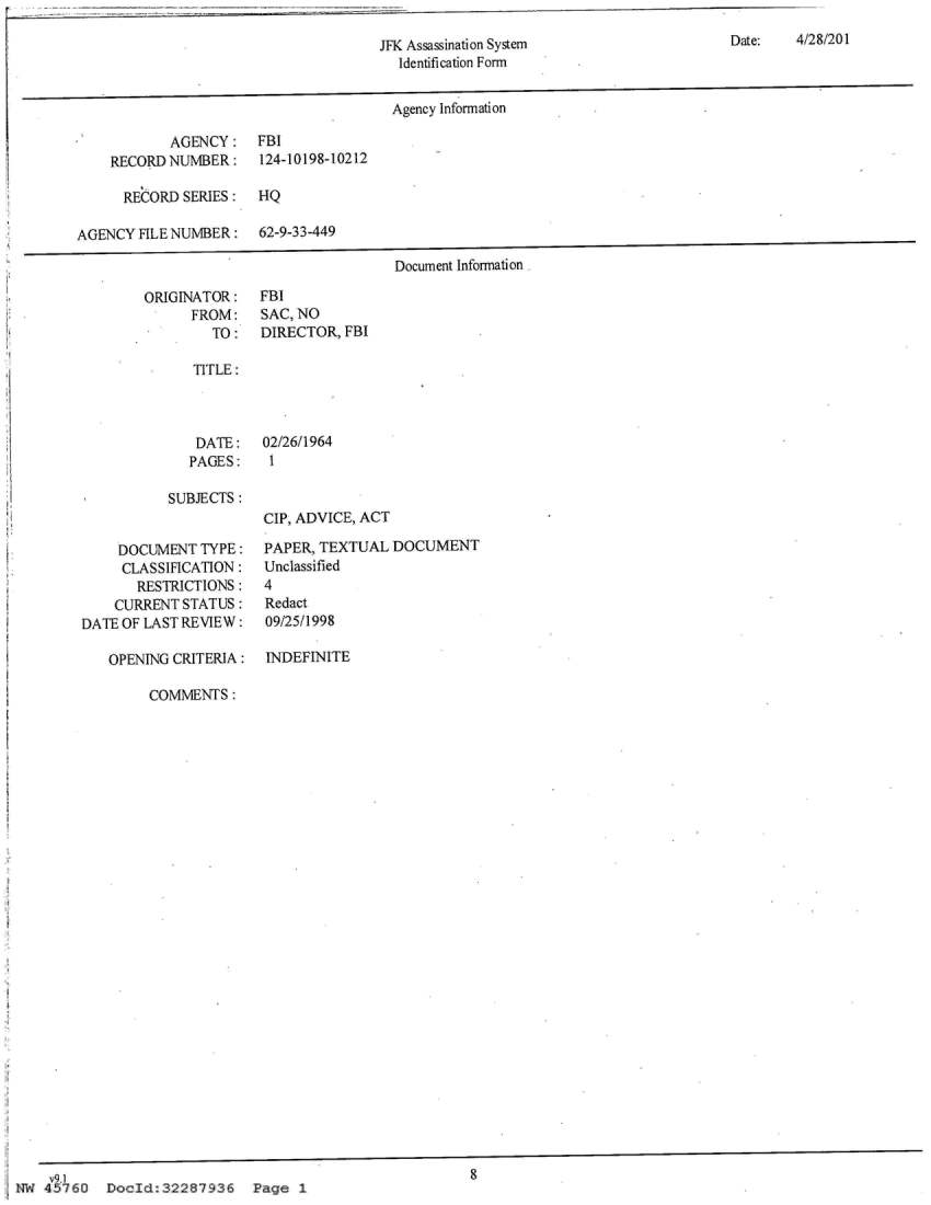 handle is hein.jfk/jfkarch21972 and id is 1 raw text is: 

JFK Assassination System
  Identification Form


Agency Information


       AGENCY:   FBI
RECORD NUMBER:   124-10198-10212

  RECORD SERIES: HQ


        AGENCY FILE NUMBER: 62-9-33-449



               ORIGINATOR:  FBI
                     FROM:  SAC, NO
                       TO:  DIRECTOR

                     TITLE:



                     DATE:   02/26/1964
                     PAGES:   1

        I         SUBJECTS:
                             CIP, ADVIC

.           DOCUMENT  TYPE:  PAPERTE
             CLASSIFICATION: Unclassified
             RESTRICTIONS:   4
             CURRENT STATUS: Redact
        DATE OF LAST REVIEW: 09/25/1998

           OPENING CRITERIA: INDEFINIT

                COMMENTS:




























    v9Wg
 NW 45760  Docld:32287936   Pa~ge 1


Document Information


FBI










E, ACT

XTUAL DOCUMENT





E


8


Date:   4/28/201


