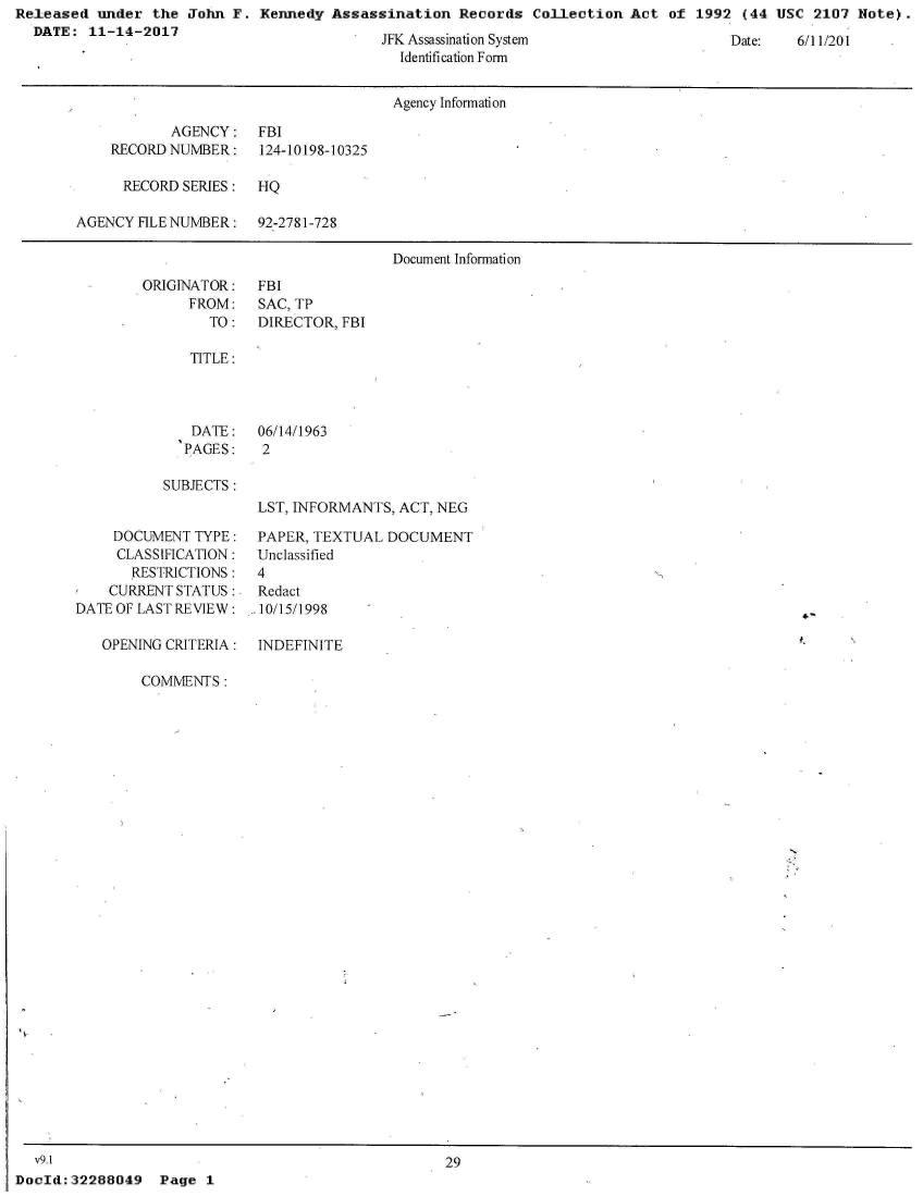 handle is hein.jfk/jfkarch21999 and id is 1 raw text is: Released  under  the John F.  Kennedy Assassination   Records  Collection Act  of 1992  (44 USC  2107 Note).
  DATE:  11-14-2017


JFK Assassination System
  Identification Form


Date:   6/11/201


                                      Agency Information

           AGENCY: FBI
    RECORDNUMBER:     124-10198-10325

      RECORD SERIES:  HQ

AGENCY FILE NUMBER:   92-2781-728

                                      Document Information


ORIGINATOR:
      FROM:
        TO:


FBI
SAC, TP
DIRECTOR, FBI


TITLE:


DATE:
PAGES:


06/14/1963
2


SUBJECTS:


     DOCUMENT TYPE:
     CLASSIFICATION:
       RESTRICTIONS:
    CURRENT STATUS:.
DATE OF LAST REVIEW:

   OPENING CRITERIA:


LST, INFORMANTS, ACT, NEG

PAPER, TEXTUAL  DOCUMENT
Unclassified
4
Redact
10/15/1998

INDEFINITE


COMMENTS:


  v9.1
DocId: 32288049


29


Page  1


4-


