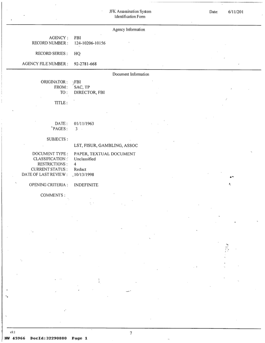 handle is hein.jfk/jfkarch22673 and id is 1 raw text is: 
JFK Assassination System
  Identification Form


Date:   6/11/201


                                       Agency information

            AGENCY: FBI
    RECORD  NUMBER:    124-10206-10156

      RECORD SERIES:   HQ

AGENCY  FILE NUMBER:  92-2781-668

                                       Document Information


ORIGINATOR:
      FROM:
        TO:


-FBI
SAC, TP
DIRECTOR,  FBI


TITLE:


  DATE:
'PAGES:


01/11/1963


SUBJECTS :


     DOCUMENT  TYPE:
     CLASSIFICATION;
       RESTRICTIONS :
    CURRENT STATUS
DATE OF LAST REVIEW:

   OPENING CRITERIA:


LST, FISUR, GAMBLING, ASSOC

PAPER, TEXTUAL  DOCUMENT
Unclassified
4
Redact
.10/13/1998

INDEFINITE


COMMENFS:


7


Docld:32290880 Page 1


  v9.1
HW  45966


