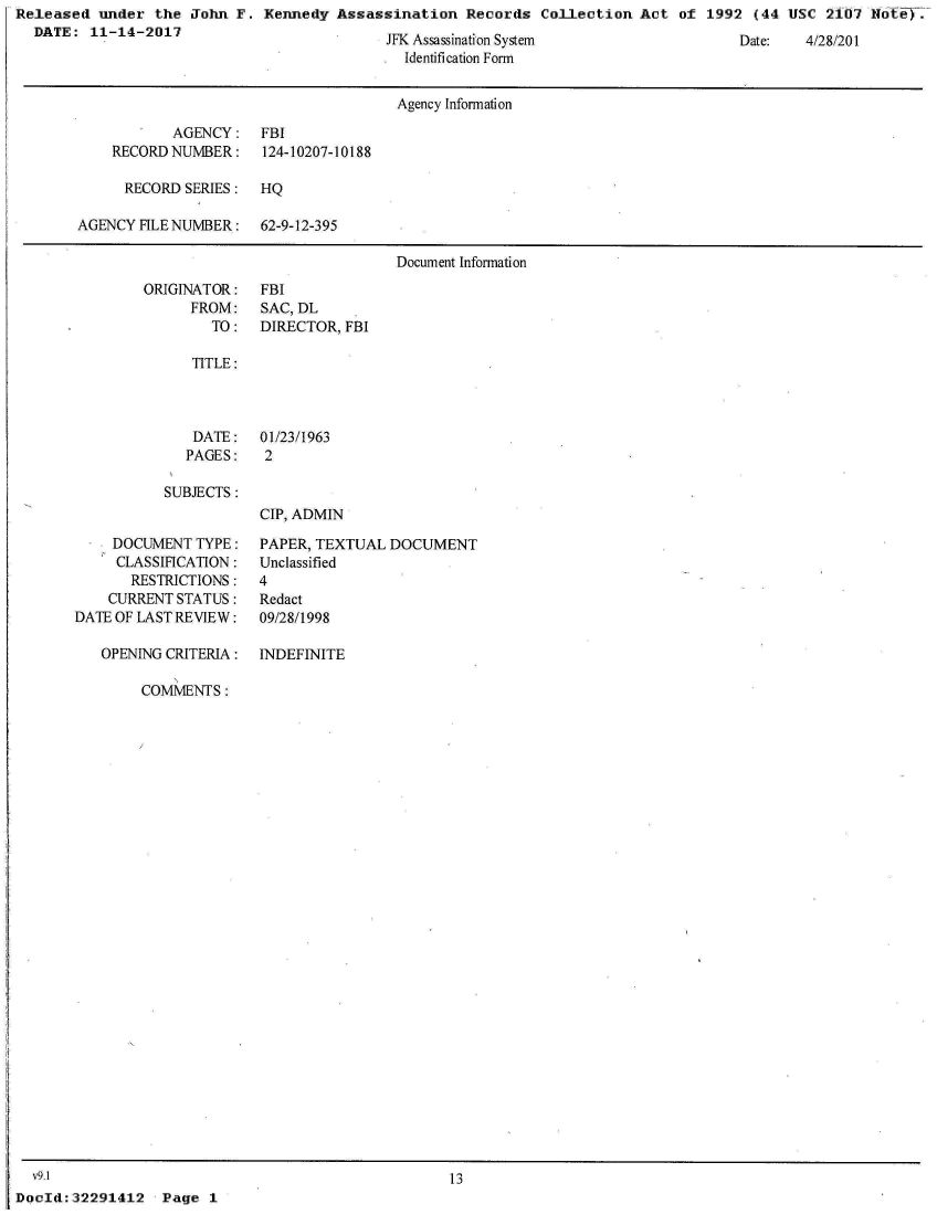 handle is hein.jfk/jfkarch22816 and id is 1 raw text is: Released  under  the John F.  Kennedy Assassination   Records  Collection Act  of 1992  (44 USC  2107 Note).
  DATE:  11-14-2017                   .


JFK Assassination System
  Identification Form


Date:   4/28/201


                                      Agency Information

           AGENCY: FBI
    RECORD NUMBER:    124-10207-10188

      RECORD SERIES:  HQ

AGENCY FILE NUMBER:   62-9-12-395

                                      Document Information


ORIGINATOR:
      FROM:
        TO:


FBI
SAC, DL
DIRECTOR, FBI


TITLE:


DATE:
PAGES:


01/23/1963
2


SUBJECTS:


     DOCUMENT TYPE:
     CLASSIFICATION:
       RESTRICTIONS:
    CURRENT STATUS:
DATE OF LAST REVIEW:

   OPENING CRITERIA:


CIP, ADMIN

PAPER, TEXTUAL  DOCUMENT
Unclassified
4
Redact
09/28/1998

INDEFINITE


COMMENTS:


   v9.1
,DocId:32291412   Page  1


13


