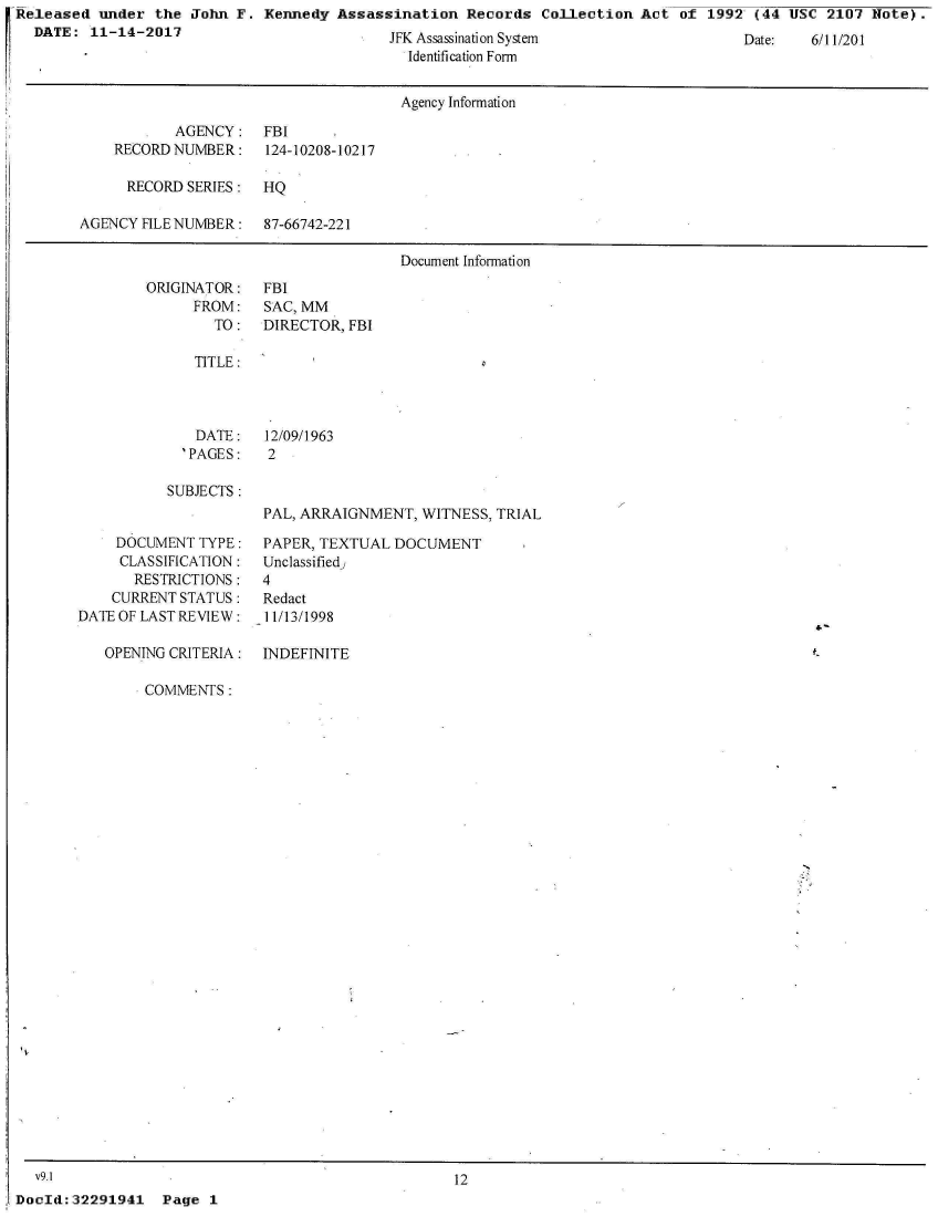 handle is hein.jfk/jfkarch22941 and id is 1 raw text is: Released  under the  John F. Kennedy  Assassination  Records  Collection  Act of  1992 (44 USC  2107 Note).
  DATE:  11-14-2017                         JFK Assassination System                  Date:   6/11/201
                                              Identification Form


                                              Agency Information

                   AGENCY:   FBI
            RECORD NUMBER:   124-10208-10217

            RECORD  SERIES:  HQ

        AGENCY FILE NUMBER:  87-66742-221

                                             Document Information


ORIGINATOR:
      FROM:
        TO:


FBI
SAC, MM
DIRECTOR, FBI


TITLE:


   DATE:
   'PAGES:

SUBJECTS:


    DOCUMENT  TYPE:
    CLASSIFICATION:
       RESTRICTIONS:
    CURRENT STATUS:
DATE OF LAST REVIEW:

   OPENING CRITERIA:


12/09/1963
2


PAL, ARRAIGNMENT,  WITNESS, TRIAL

PAPER, TEXTUAL  DOCUMENT
Unclassified,
4
Redact
11/13/1998


INDEFINITE


COMMENTS:


N


  v9.1                                              12
DocId:32291941   Page  1


4'-


