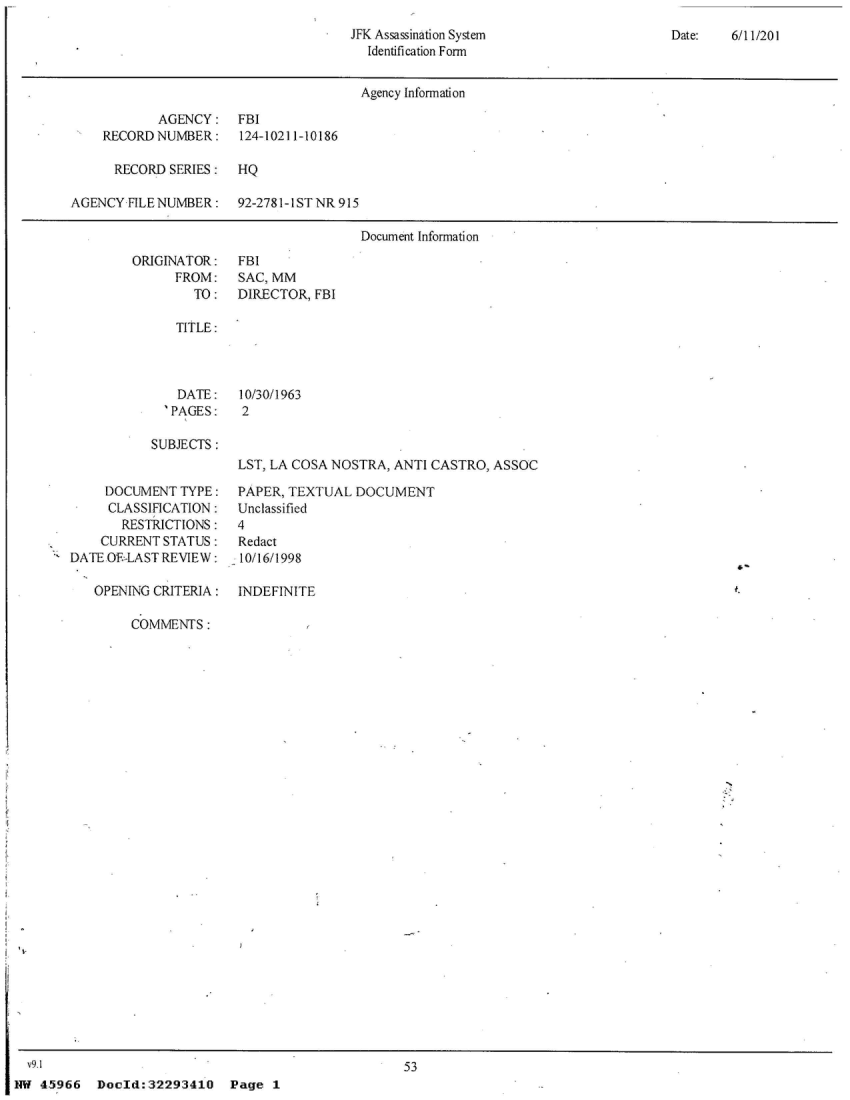 handle is hein.jfk/jfkarch23375 and id is 1 raw text is: 
JFK Assassination System
  Identification Form


Date:   6/11/201


                                       Agency Information

            AGENCY:   FBI
    RECORD  NUMBER:   124-10211-10186

      RECORD SERIES:  HQ

AGENCY  FILE NUMBER:  92-2781-1 ST NR 915

                                       Document Information


ORIGINATOR:
      FROM:
        TO:


FBI
SAC, MM
DIRECTOR, FBI


TITLE:


  DATE:
'PAGES:


10/30/1963
2


SUBJECTS:


LST, LA COSA NOSTRA, ANTI CASTRO, ASSOC


     DOCUMENT  TYPE:
     CLASSlFICATION:
       RESTRICTIONS:
    CURRENT STATUS:
DATE OF-LAST REVIEW:

   OPENING CRITERIA:


PAPER, TEXTUAL  DOCUMENT
Unclassified
4
Redact
10/16/1998

INDEFINITE


COMMENTS:


                                         53
Docld:32293410 Page 1


  v91 4
NW  45966


7


