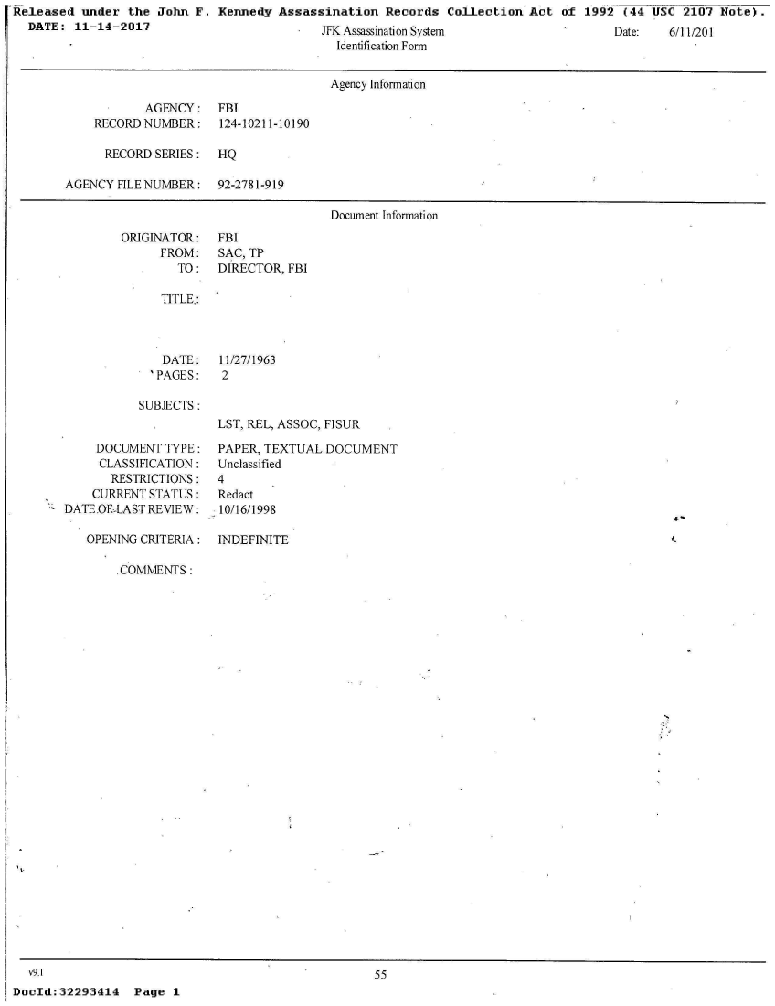 handle is hein.jfk/jfkarch23376 and id is 1 raw text is: Released  under  the John F.  Kennedy Assassination   Records  Collection Act  of 1992  (44 USC  2107 Note).
  DATE:  11-14-2017                         JFK Assassination System                   Date:   6/11/201
                                               Identification Form


                                               Agency Information

                   AGENCY: FBI
            RECORD NUMBER: 124-10211-10190

            RECORD   SERIES:  HQ

        AGENCY HLENUMBER: 92-2781-919

                                              Document Information


ORIGINATOR:
      FROM:
        TO:


FBI
SAC, TP
DIRECTOR, FBI


TITLE.:


   DATE:
   'PAGES:

SUBJECTS:


11/27/1963
2


LST, REL, ASSOC, FISUR


     DOCUMENT  TYPE:
     CLASSIFICATION:
       RESTRICTIONS:
    CURRENT STATUS:
DATE.OE-LAST REVIEW:

   OPENING CRITERIA:


PAPER, TEXTUAL  DOCUMENT
Unclassified
4
Redact
10/16/1998

INDEFINITE


,COMMENTS:


N


55


Page  1


  v9.1
DocId: 32293414


