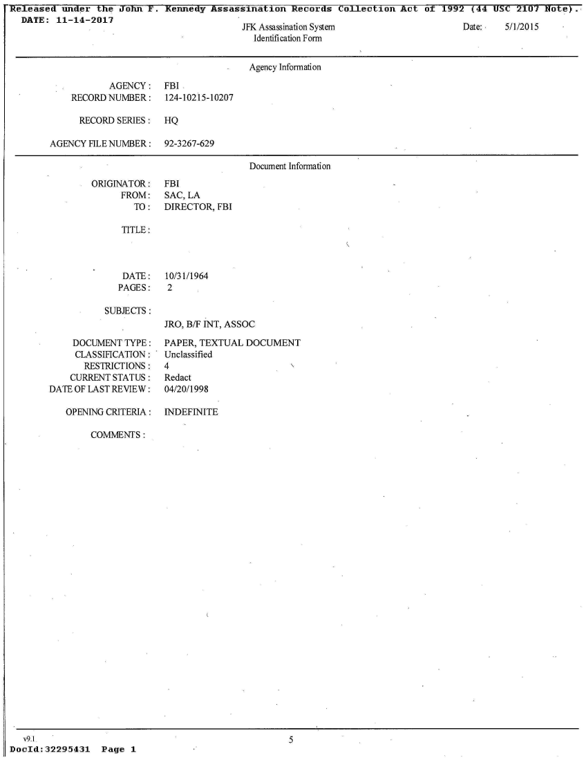 handle is hein.jfk/jfkarch23835 and id is 1 raw text is: Released  under  the JoTin F. Kennedy  Assassination  Records  Collection  Act  of 1992  (44 USC  2107 Note).
  DATE:  11-14-2017


JFK Assassination System
  Identification Form


Date:   5/1/2015


                                      Agency Information

           AGENCY: FBI
    RECORD NUMBER:    124-10215-10207

      RECORD SERIES:  HQ

AGENCY  FILE NUMBER:  92-3267-629

                                       Document Information


ORIGINATOR:
      FROM:
        TO:


FBI
SAC, LA
DIRECTOR, FBI


TITLE:


DATE:
PAGES:


10/31/1964
2


SUBJECTS:


JRO, B/F INT, ASSOC


     DOCUMENT  TYPE:
     CLASSIFICATION:
       RESTRICTIONS:
    CURRENT STATUS:
DATE OF LAST REVIEW:


PAPER, TEXTUAL  DOCUMENT
Unclassified
4
Redact
04/20/1998


OPENING CRITERIA:  INDEFINITE

     COMMENTS:


Page  1


   v9.1
DocId: 32295431


5


