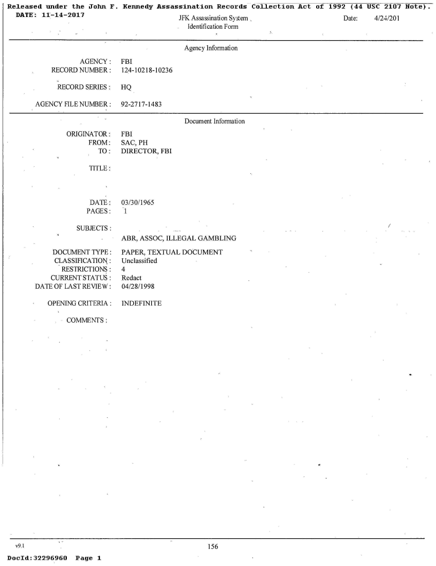 handle is hein.jfk/jfkarch24093 and id is 1 raw text is: Released  under the  John F.
  DATE:  11-14-2017


Kennedy  Assassination  Records  Collection Act  of 1992  (44 USC 2107  Note).


JFK Assassination System
  Identification Form


Date:   4/24/201


                                      Agency Information

           AGENCY: FBI
    RECORD NUMBER:    124-10218-10236

      RECORD SERIES:  HQ

AGENCY FILE NUMBER:   92-2717-1483

                                      Document Information


ORIGINATOR:
      FROM:
        TO:


TITLE:



DATE:
PAGES:


FBI
SAC, PH
DIRECTOR, FBI


03/30/1965
1


SUBJECTS :


    DOCUMENT  TYPE:
    CLASSIHCATION:
       RESTRICTIONS:
    CURRENT STATUS:
DATE OF LAST REVIEW:

   OPENING CRITERIA:


ABR, ASSOC, ILLEGAL GAMBLING

PAPER, TEXTUAL DOCUMENT
Unclassified
4
Redact
04/28/1998

INDEFINITE


COMMENTS:


  v9.1
DocId: 32296960


156


Page  1


