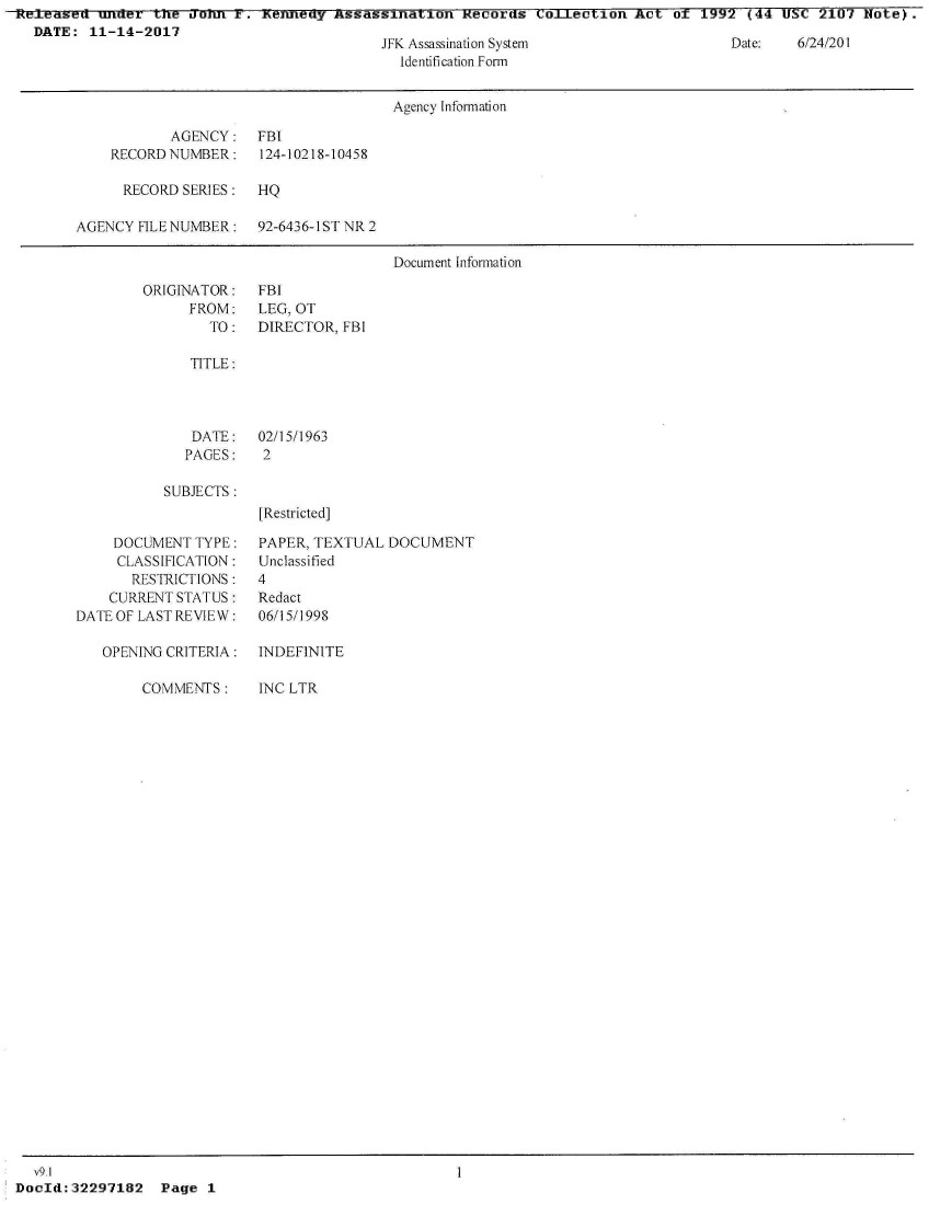 handle is hein.jfk/jfkarch24126 and id is 1 raw text is: Released  under  tne  amu  i .  enneny Assassination  Records  Co.LIection Act  of 1992  (44 USC  2107 Note).
  DATE:  11-14-2017


JFK Assassination System
  Identification Form


Date:   6/24/201


                                       Agency Information

            AGENCY:   FBI
    RECORD NUMBER:    124-10218-10458

      RECORD SERIES:  HQ

AGENCY  FILE NUMBER:  92-6436-1ST NR 2

                                       Document Infonnation


ORIGINATOR:
      FROM:
        TO:


FBI
LEG, OT
DIRECTOR, FBI


TITLE:


DATE:
PAGES:


02/15/1963
2


SUBJECTS:


     DOCUMENT TYPE:
     CLASSIFICATION:
       RESTRICTIONS:
    CURRENT STATUS:
DATE OF LAST REVIEW:

   OPENING CRITERIA:

        COMMENTS:


[Restricted]

PAPER, TEXTUAL  DOCUMENT
Unclassified
4
Redact
06/15/1998


INDEFINITE

INC LTR


  v9.1
DocId:32297182 Page 1


1


