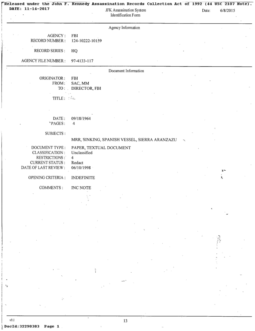 handle is hein.jfk/jfkarch24324 and id is 1 raw text is: rReleased  under  the John  F. Kennedy  Assassination  Records  Collection  Act of  1992 (44 USC  2107 Note).
   DATE:  11-14-2017                          JFK Assassination System                  Date:   6/8/2015
                                                Identification Form


                                                Agency Information

                    AGENCY: FBI
             RECORD NUMBER:    124-10222-10159

             RECORD   SERIES:  HQ

         AGENCY FILE NUMBER:   97-4133-117

                                               Document Information


ORIGINATOR:
      FROM:
        TO:


FBI
SAC, MM
DIRECTOR, FBI


TITLE:


  DATE:
'PAGES:


09/18/1964
4


SUBJECTS:


MRR, SINKING, SPANISH VESSEL, SIERRA ARANZAZU


    DOCUMENT  TYPE:
    CLASSIFICATION:
       RESTRICTIONS:
    CURRENT STATUS:
DATE OF LAST REVIEW:

   OPENING CRITERIA:


                COMMENTS:





























   v9.1
iDocId:32298383   Page  1


PAPER, TEXTUAL  DOCUMENT
Unclassified
4
Redact
06/10/1998

INDEFINITE


INC NOTE


13


