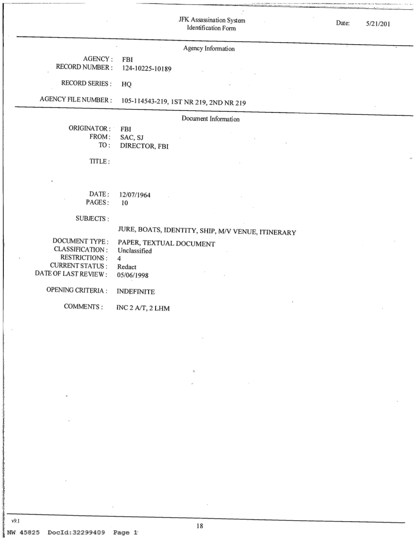 handle is hein.jfk/jfkarch24481 and id is 1 raw text is: 
JFK Assassination System
  Identification Form


Date:   5/21/201


Agency Information


       AGENCY:
RECORD NUMBER:


FBI
124-10225-10189


      RECORD SERIES:  HQ

AGENCY  FILE NUMBER:   105-114543-219, 1ST NR 219, 2ND NR 219

                                       Document Information


ORIGINATOR:
      FROM:
        TO:


FBI
SAC, SJ
DIRECTOR, FBI


TITLE:


DATE:
PAGES:


12/07/1964
10


SUBJECTS:


     DOCUMENT  TYPE:
     CLASSIFICATION:
       RESTRICTIONS:
    CURRENT STATUS:
DATE OF LAST REVIEW:

   OPENING CRITERIA:


JURE, BOATS, IDENTITY, SHIP, M/V VENUE, ITINERARY

PAPER, TEXTUAL  DOCUMENT
Unclassified
4
Redact
05/06/1998

INDEFINITE


COMMENTS:


INC 2 A/T, 2 LHM


v9.1
                                                    18
NW  45825  DocId:32299409 Page 1


