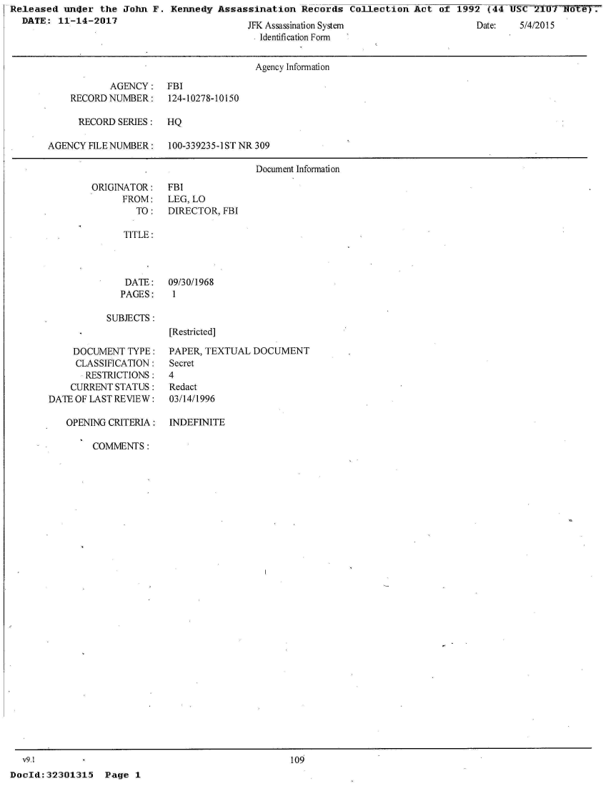 handle is hein.jfk/jfkarch24831 and id is 1 raw text is: Released  uiner  the John  F. Kennedy  Assassination  Records  Collection  Act  of 1992  (44 US   21U7  ote) .
  DATE:  11-14-2017


JrK Assassination System
  Identification Form


Date:   5)/4 1 )


                                       Agency Information

            AGENCY:   FBI
    RECORD NUMBER:    124-10278-10150

      RECORD SERIES:  HQ

AGENCY  FILE NUMBER:  100-339235-1ST NR 309

                                       Document Information


ORIGINATOR:
      FROM:
        TO:


FBI
LEG, LO
DIRECTOR, FBI


TITLE:


DATE:
PAGES:


SUBJECTS:


     DOCUMENT  TYPE:
     CLASSIFICATION:
       RESTRICTIONS:
    CURRENT STATUS:
DATE OF LAST REVIEW:

   OPENING CRITERIA:


09/30/1968
1



[Restricted]


PAPER, TEXTUAL  DOCUMENT
Secret
4
Redact
03/14/1996


INDEFINITE


COMMENTS:


  v9.1
DocId: 32301315


109


Page  1


