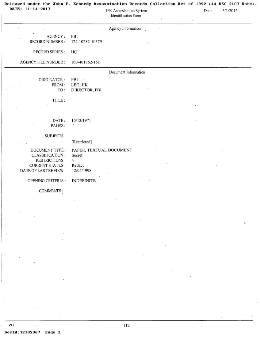 handle is hein.jfk/jfkarch25120 and id is 1 raw text is: Released  under  the John F.  Kennedy Assassination   Records  Collection Act  of 1992  (44 USC  2107 Note).
  DATE:  11-14-2017


JR Assass na ton System
  Identification Form


Date:   5) I 2015


                                      Agency Information

           AGENCY: FBI
    RECORD NUMBER:    124-10282-10379

      RECORD SERIES:  HQ

AGENCY  FILENUMBER:   100-401762-161

                                      Document Information


ORIGINATOR:
      FROM:
        TO:


FBI
LEG, HK
DIRECTOR, FBI


TITLE:


DATE:
PAGES:


10/12/1971
1


SUBJECTS:


     DOCUMENT  TYPE:
     CLASSIFICATION:
       RESTRICTIONS:
    CURRENT STATUS:
DATE OF LAST REVIEW:

   OPENING CRITERIA:

        COMMENTS:


[Restricted]

PAPER, TEXTUAL  DOCUMENT
Secret
4
Redact
12/04/1998


INDEFINITE


  v9.1
DocId: 32302867


112


Page  1


