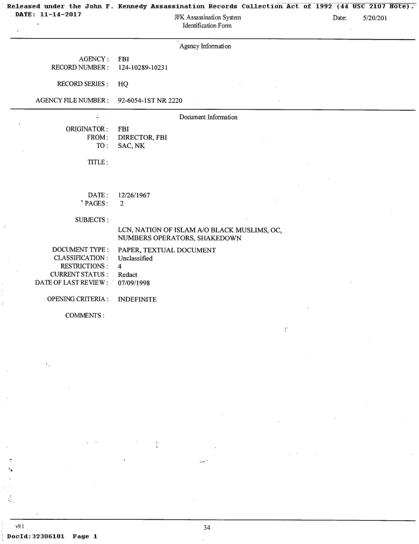 handle is hein.jfk/jfkarch25849 and id is 1 raw text is: Released  under the John  F. Kennedy Assassination   Records Collection  Act of  1992 (44 USC  2107 Iffte-Y.
  DATE:  11-14-2017                          L' A


J   ssass nalon System
  Identification Form


Date:    /U//0I


                                      Agency Information

           AGENCY: FBI
    RECORD NUMBER:    124-10289-10231

      RECORD SERIES:  HQ

AGENCY FILE NUMBER:   92-6054-1ST NR 2220

                                     Document Information


ORIGINATOR:
      FROM:
        TO:


FBI
DIRECTOR, FBI
SAC, NK


TITLE:


   DATE:
 'PAGES:

SUBJECTS:


     DOCUMENT TYPE:,
     CLASSIFICATION:
       RESTRICTIONS:
    CURRENT STATUS:
DATE OF LAST REVIEW:

   OPENING CRITERIA:


12/26/1967
2


LCN, NATION OF ISLAM A/O BLACK MUSLIMS, OC,
NUMBERS  OPERATORS,  SHAKEDOWN
PAPER, TEXTUAL DOCUMENT
Unclassified
4
Redact
07/09/1998

INDEFINITE


COMMENTS:


  v9.1
DocId:32306101   Page  1


34


