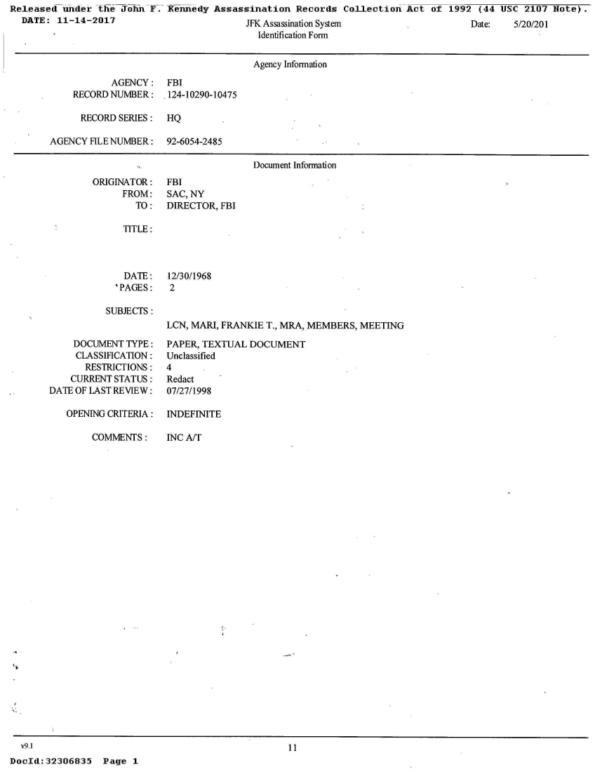 handle is hein.jfk/jfkarch26039 and id is 1 raw text is: Released  under the John  F. Kennedy Assassination   Records Collection  Act of  1992 (44 USC  2107 Hote).
  DATE:  11-14-2017                         W  A   ;  , Q                                     1f n Ic /1) u,(4


Identification Form


                                     Agency Information

           AGENCY: FBI
    RECORD NUMBER: 124-10290-10475

      RECORD SERIES:  HQ

AGENCY HLE NUMBER: 92-6054-2485

                                     Document Information


ORIGINATOR:
     FROM:
        TO:


FBI
SAC, NY
DIRECTOR, FBI


TITLE:


   DATE:
   'PAGES:

SUBJECTS:


12/30/1968
2


LCN, MARI, FRANKIE T., MRA, MEMBERS, MEETING


    DOCUMENT  TYPE:
    CLASSIFICATION:
       RESTRICTIONS:
    CURRENT STATUS:
DATE OF LAST REVIEW:

   OPENING CRITERIA:


COMMENTS:


PAPER, TEXTUAL DOCUMENT
Unclassified
4
Redact
07/27/1998

INDEFINITE


INC A/T


  v9.1                                             11
DocId:32306835   Page  1


ate:     0 201


