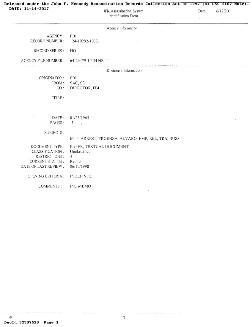 handle is hein.jfk/jfkarch26210 and id is 1 raw text is: ReIleased uxrner the Jonn F.  rKenney Assagsination   R~ecords Coajection  iict ot 199  (44 UU   21Ui xIVte)
  DATE:  11-14-2017


Jil Assassination system
  Identification Form


vate:   6/17 /201


                                      Agency Inform ati on

           AGENCY: FBI
    RECORD NUMBER:    124-10292-10331

      RECORD SERIES:  HQ

AGENCY FILE NUMBER:   64-29479-10TH NR II

                                      Docum ent I nformati on


ORIGINATOR:
      FROM:
        TO:


FBI
SAC, SD
DIRECTOR, FBI


TITLE:


DATE:
PAGES:


01/25/1965
3


SUBJECTS:


MTP, ARREST, PROENZA, ALVARO,  EMP, REL, TRA, BUSS


     DOCUMENT TYPE:
     CLASSIFICATION:
       RESTRICTIONS:
    CURRENT STATUS:
DATE OF LAST REVIEW:

   OPENING CRITERIA:

        COMMENTS:


PAPER, TEXTUAL  DOCUMENT
Unclassified
4
Redact
06/19/1998

INDEFINTE

INC MEMO


  v9.1                                              13
DocId:32307628   Page  1


