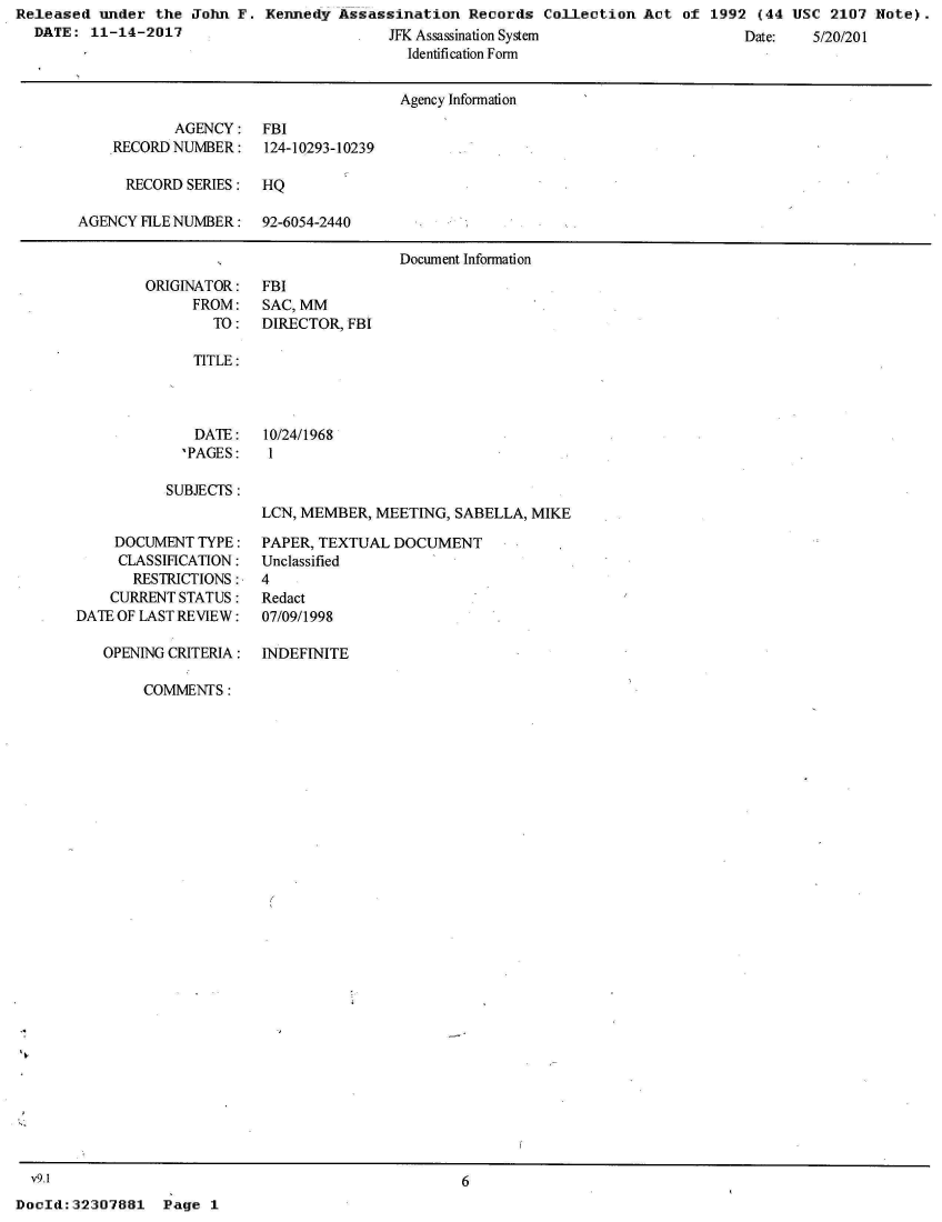 handle is hein.jfk/jfkarch26260 and id is 1 raw text is: Released  under the  John F. Kennedy  Assassination  Records  Collection  Act of  1992 (44 USC  2107 Note).
  DATE:  11-14-2017                         JFK Assassination System                  Date:   5/20/201
                                              Identification Form


                                              Agency Information

                   AGENCY:   FBI
           RECORD NUMBER:    124-10293-10239

             RECORD SERIES:  HQ

       AGENCY  FILE NUMBER:  92-6054-2440

                                             Document Information


ORIGINATOR:
      FROM:
        TO:


FBI
SAC, MM
DIRECTOR, FBI


TITLE:


   DATE:
   'PAGES:

SUBJECTS:


10/24/1968
1


LCN, MEMBER, MEETING,  SABELLA, MIKE


    DOCUMENT  TYPE:
    CLASSIHCATION:
       RESTRICTIONS:
    CURRENT STATUS:
DATE OF LAST REVIEW:

   OPENING CRITERIA:


PAPER, TEXTUAL  DOCUMENT
Unclassified
4
Redact
07/09/1998

INDEFINITE


COMMENTS:


6


Page  1


  v9.1
DocId: 32307881


