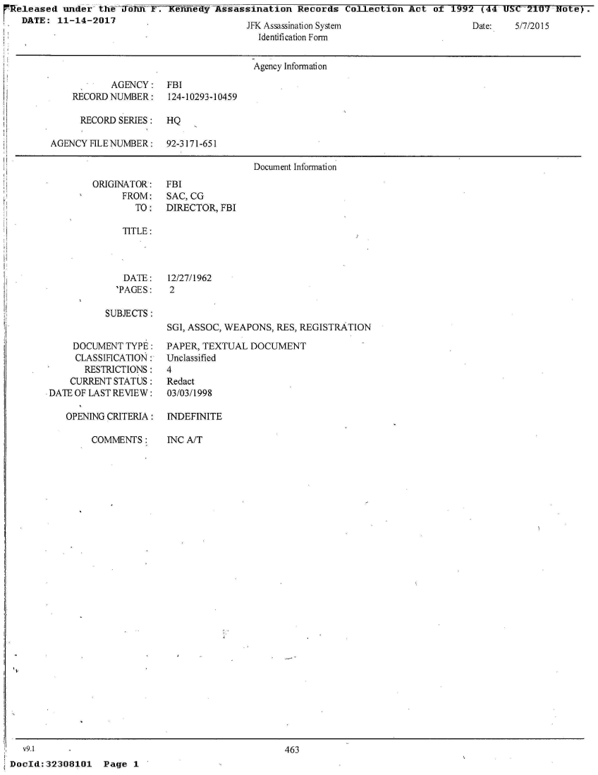 handle is hein.jfk/jfkarch26345 and id is 1 raw text is: Released  under thiToTiY. Tliennedf   Assassination  Records  Collection  Act of  1992 (44 U     7    ioe)
  DATE:  11-14-2017                         JFK Assassination System                  Date:  5/7/2015
                                              Identification Form


                                              Agency Information

                   AGENCY:   FBI
            RECORD NUMBER:   124-10293-10459

            RECORD  SERIES:  HQ

        AGENCY FILE NUMBER:  92-3171-651

                                             Document Information


ORIGINATOR:
     FROM:
        TO:


FBI
SAC, CG
DIRECTOR, FBI


TITLE:


DATE:
'PAGES:


12/27/1962
2


SUBJECTS :


SGI, ASSOC, WEAPONS, RES, REGISTRATION


    DOCUMENT  TYPE:
    CLASSIFICATION:
       RESTRICTIONS:
    CURRENT STATUS:
DATE OF LAST REVIEW:

   OPENING CRITERIA:


COMMENTS:


PAPER, TEXTUAL  DOCUMENT
Unclassified
4
Redact
03/03/1998

INDEFINITE


INC A/T


  v9.1
DocId: 32308101


463


Page  1


