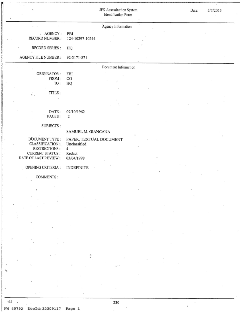 handle is hein.jfk/jfkarch26516 and id is 1 raw text is: 
JFK Assassination System
  Identification Form


Date:   5/7/20! 5


                                       Agency Information
            AGENCY:   FBI
    RECORD  NUMBER:    124-10297-10244

      RECORD SERIES:  HQ

AGENCY  FILE NUMBER:  92-3171-871

                                       Document Information


ORIGINATOR:
      FROM:
        TO:


FBI
CG
HQ


   TITLE:



   DATE: 09/10/1962
   PAGES:   2

SUBJECTS:
            SAMUEL  M. GIANCANA


     DOCUMENT  TYPE:
     CLASSIFICATION:
       RESTRICTIONS :
    CURRENT STATUS:
DATE OF LAST REVIEW:

   OPENING CRITERIA:


PAPER, TEXTUAL  DOCUMENT
Unclassified
4
Redact
03/04/1998

INDEFINITE


COMMENTS:


  v9.1 .230
NW  45792  DbcId:32309117 Page 1


