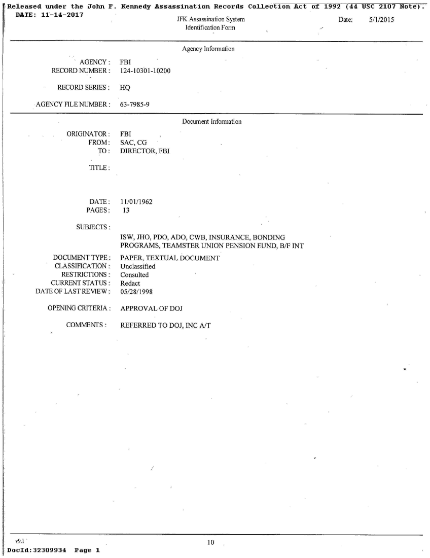 handle is hein.jfk/jfkarch26657 and id is 1 raw text is: rReleased under  the John F.  Kennedy Assassination  Records  Collection  Act of 1992  (44 USC 2107  Note).
   DATE: 11-14-2017
                                            JFK Assassination System                 Date:   5/1/2015
                                              Identification Form


                                              Agency Information

                   AGENCY:   FBI
            RECORD NUMBER:    124-10301-10200

              RECORD SERIES: HQ

        AGENCY HLE NUMBER:   63-7985-9

                                             Document Information


ORIGINATOR:
      FROM:
        TO:


FBI
SAC, CG
DIRECTOR, FBI


TITLE:


DATE:
PAGES:


11/01/1962
13


SUBJECTS:


    DOCUMENT  TYPE:
    CLASSIFICATION:
       RESTRICTIONS:
    CURRENT STATUS:
DATE OF LAST REVIEW:

   OPENING CRITERIA:


ISW, JHO, PDO, ADO, CWB, INSURANCE, BONDING
PROGRAMS,  TEAMSTER  UNION PENSION FUND, B/F INT
PAPER, TEXTUAL DOCUMENT
Unclassified
Consulted
Redact
05/28/1998

APPROVAL  OF DOJ


COMMENTS:


REFERRED  TO DOJ, INC A/T


  v9.1                                             10
DocId:32309934   Page  1


