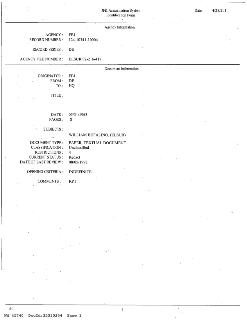 handle is hein.jfk/jfkarch27205 and id is 1 raw text is: 
JFK Assassination System
  Identification Form


Date:   4/28/20 I


                                       Agency Information

            AGENCY: FBI
    RECORD  NUMBER:    124-10341-10004

      RECORD SERIES:   DE

AGENCY  FILE NUMBER:   ELSUR 92-216-417

                                       Document Information


ORIGINATOR:
      FROM:
        TO:


FBI
DE
HQ


   TITLE:




   DATE:    05/31/1963
   PAGES:   8

SUBJECTS:
            WILLIAM  BUFALINO, (ELSUR)


     DOCUMENT  TYPE:
     CLASSIFICATION:
       RESTRICTIONS:
    CURRENT STATUS:
DATE OF LAST REVIEW:

   OPENING CRITERIA:


COMMENTS:


PAPER, TEXTUAL  DOCUMENT
Unclassified
4
Redact
08/05/1998

INDEFINITE


RPT


  v9.1
NW  45740  DocId:32315254 Page 1


