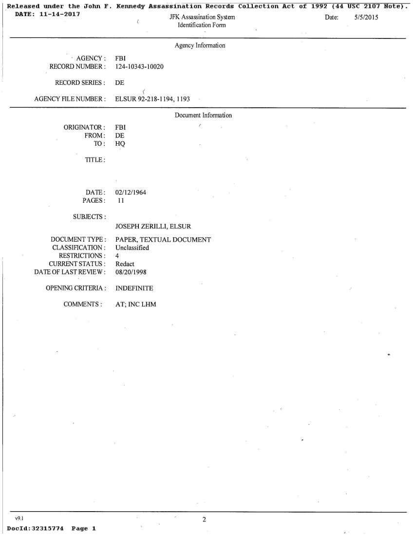 handle is hein.jfk/jfkarch27262 and id is 1 raw text is: Released  under  the John F.  Kennedy Assassination   Records  Collection Act  of 1992  (44 USC  2107 Note).
  DATE:  11-14-2017                         JFK Assassination System                  Date:   5/5/2015
                                              Identification Form


                                              Agency Information

                   AGENCY:   FBI
            RECORD NUMBER:   124-10343-10020

            RECORD  SERIES:  DE

       AGENCY  HLENUMBER: ELSUR 92-218-1194,  1193

                                             Document Information


ORIGINATOR:
      FROM:
        TO:


FBI
DE
HQ


   TITLE:



   DATE:   02/12/1964
   PAGES:   11

SUBJECTS :
           JOSEPH ZERILLI, ELSUR


    DOCUMENT  TYPE:
    CLASSIFICATION:
       RESTRICTIONS:
    CURRENT STATUS:
DATE OF LAST REVIEW:

   OPENING CRITERIA:


COMMENTS:


  v9.1
DocId:32315774   Page  1


PAPER, TEXTUAL DOCUMENT
Unclassified
4
Redact
08/20/1998

INDEFINITE


AT; INC LHM


2


