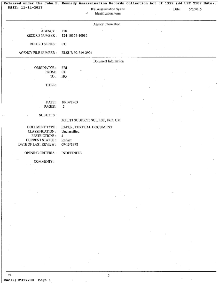 handle is hein.jfk/jfkarch27510 and id is 1 raw text is: Released  under  the John F.  Kennedy Assassination   Records  Collection Act  of 1992  (44 USC  2107 Ndte).
  DATE:  11-14-2017


JFK Assassinaion System
  Identification Form


Date:   5/5/2015


                                      Agency Information

           AGENCY: FBI
    RECORD NUMBER:    124-10354-10036

      RECORD SERIES:  CG

AGENCY FILE NUMBER:   ELSUR 92-349-2994

                                      Document Information


ORIGINATOR:
      FROM:
        TO:


FBI
CG
HQ


TITLE:


DATE:
PAGES:


10/14/1963
2


SUBJECTS:


     DOCUMENT TYPE:
     CLASSIFICATION:
       RESTRICTIONS:
    CURRENT STATUS:
DATE OF LAST REVIEW:

   OPENING CRITERIA:


MULTI SUBJECT: SGI, LST, JRO, CM

PAPER, TEXTUAL  DOCUMENT
Unclassified
4
Redact
09/13/1998


INDEFINITE


COMMENTS:


  v9.1                                               5
DocId;32317708   Page  1


