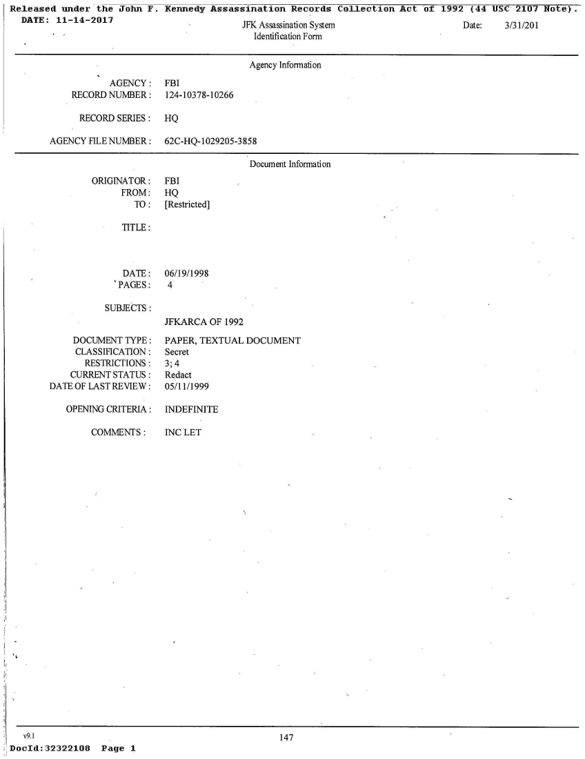 handle is hein.jfk/jfkarch28450 and id is 1 raw text is: Released  under  the John F.  Kennedy Assassination   Records  Collection Act  of 1992  (44 USC  2107 Note).
  DATE:  11-14-2017                           7 A        Q                             T       1iii-1MAi


  ss     -n ysem
Identification Form


                                      Agency Information

           AGENCY: FBI
    RECORD NUMBER:    124-10378-10266

      RECORD SERIES:  HQ

AGENCY  FILE NUMBER:  62C-HQ-1029205-3858

                                      Document Information


ORIGINATOR:
      FROM:
        TO:


JFKARCA  OF 1992


     DOCUMENT TYPE:
     CLASSIFICATION:
       RESTRICTIONS:
    CURRENT STATUS:
DATE OF LAST REVIEW:

   OPENING CRITERIA:

        COMMENTS:


PAPER, TEXTUAL  DOCUMENT
Secret
3; 4
Redact
05/11/1999


INDEFINITE

INC LET


   v9.1
DocId: 32322108


                                  147
Page  1


Lae:.  J1 I


FBI
HQ
[Restricted]


TITLE:


   DATE:
   PAGES:

SUBJECTS :


06/19/1998
4


