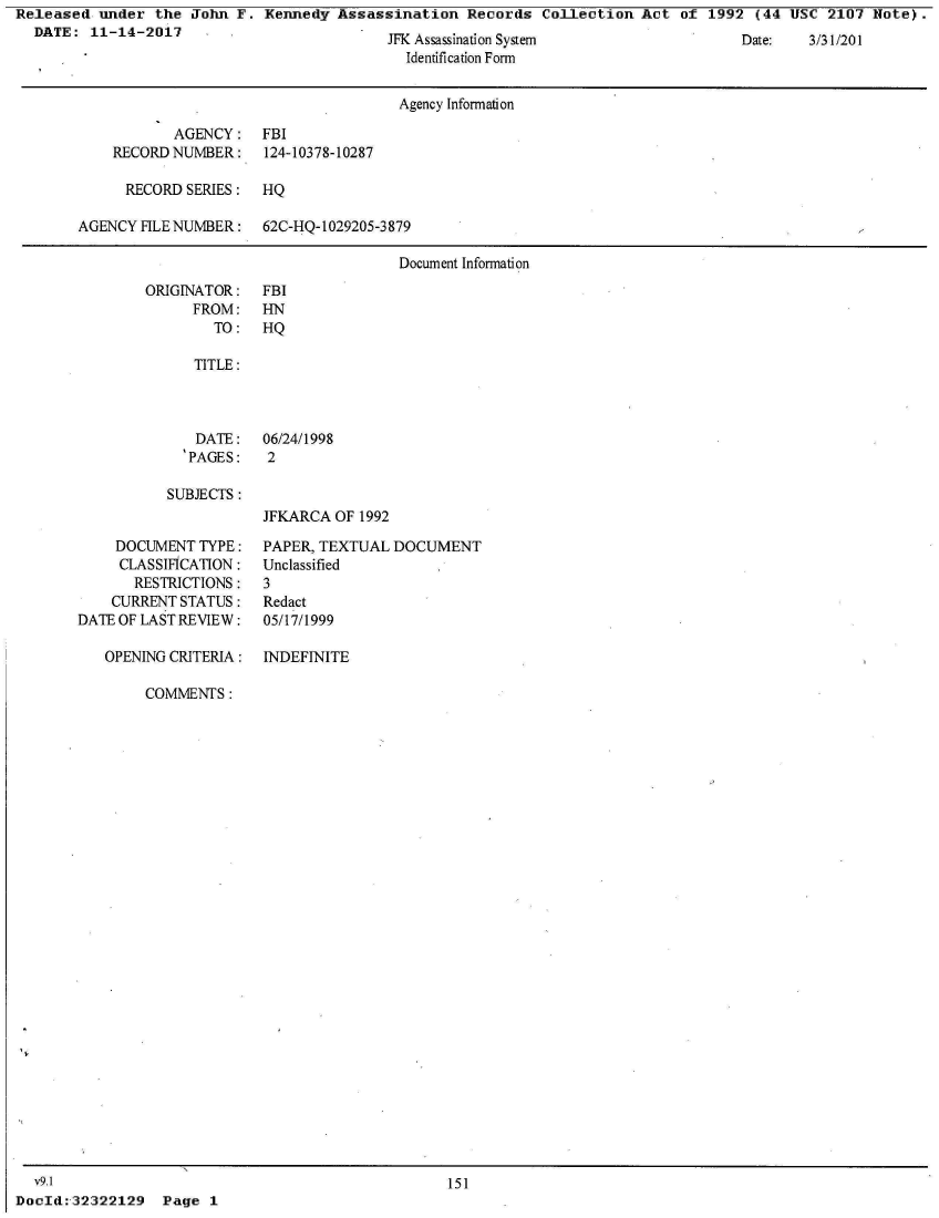 handle is hein.jfk/jfkarch28459 and id is 1 raw text is: Released  under  the John  F. Kennedy  Assassination  Records  Collection  Act  of 1992  (44 USC  2107 Note).
  DATE:  11-14-2017    -  .


JrN Assassination System
  Identification Form


                                       Agency Information

            AGENCY:   FBI
    RECORD NUMBER:    124-10378-10287

      RECORD SERIES:  HQ

AGENCY  HLE NUMBER:   62C-HQ-1029205-3879

                                       Document Information


ORIGINATOR:
      FROM:
        TO:


FBI
HN
HQ


TITLE:



  DATE:   06/24/1998
'PAGES:   2


SUBJECTS:


JFKARCA  OF 1992


     DOCUMENT  TYPE:
     CLASSIFICATION:
       RESTRICTIONS:
    CURRENT STATUS:
DATE OF LAST REVIEW:

   OPENING CRITERIA:


PAPER, TEXTUAL  DOCUMENT
Unclassified
3
Redact
05/17/1999

INDEFINITE


COMMENTS:


151


Page  1


  V9. 1
Docld:'32322129


Diate:  35/.31/20 1


