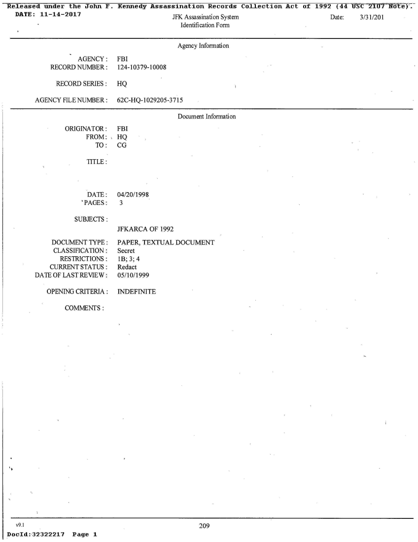 handle is hein.jfk/jfkarch28500 and id is 1 raw text is: 
  ssassnaton ysterm
Identifi cation Form


                                      Agency Information

           AGENCY: FBI
    RECORD NUMBER:    124-10379-10008

      RECORD SERIES:  HQ

AGENCY FILE NUMBER:   62C-HQ-1029205-3715

                                      Document Information


ORIGINATOR:
      FROM:
        TO:


SUBJECTS :


JFKARCA  OF 1992


    DOCUMENT  TYPE:
    CLASSIFICATION:
       RESTRICTIONS:
    CURRENT STATUS:
DATE OF LAST REVIEW:

   OPENING CRITERIA:


PAPER, TEXTUAL  DOCUMENT
Secret
1B; 3; 4
Redact
05/10/1999


INDEFINITE


COMMENTS:


  v9.1
DocId:,32322217  Page  1


Date:   J/j1/2VI


FBI
HQ
CG


TITLE:


DATE:
'PAGES:


04/20/1998
3


209


Released  under  the John F.  Kennedy Assassination   Records  Collection Act  of 1992  (44 USC-2TI1Tf6te.
  DATE:  11-14-2017                          1V A J , C


