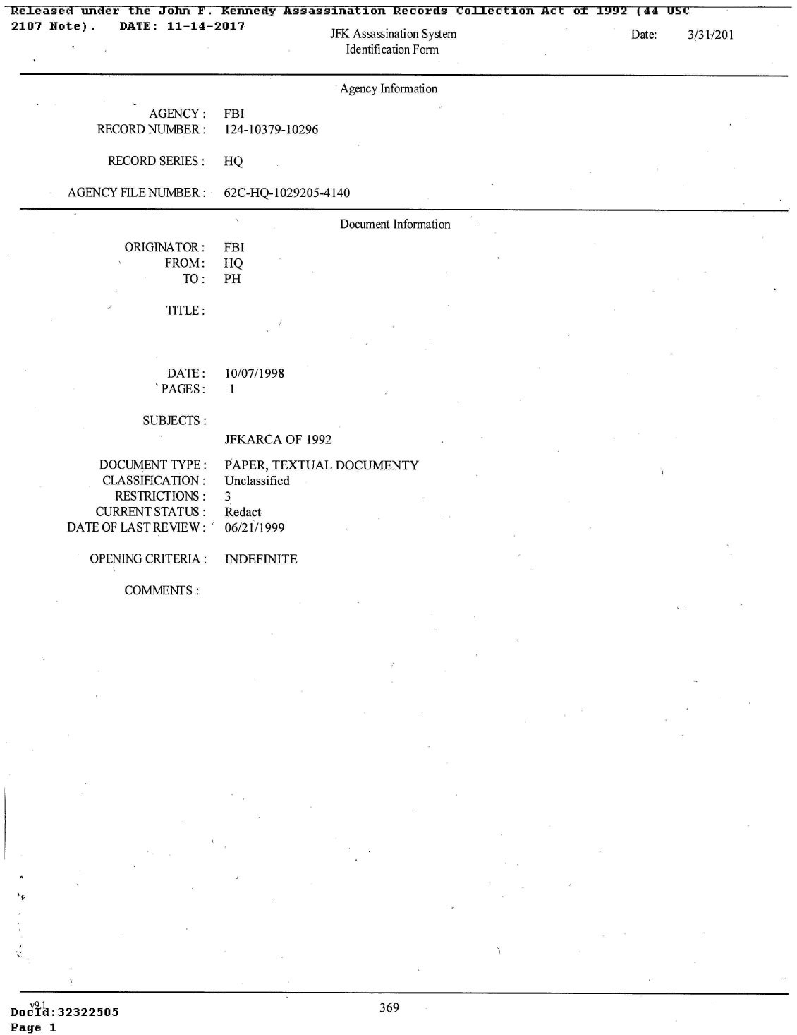 handle is hein.jfk/jfkarch28672 and id is 1 raw text is: Released  under  the John  E'. Kennedy Assassination  Records  CoLILectlon Act  of 1992  (44 USC
2107  Note).   DATE:  11-14-2017             JFK Assassination System                   Date:   3/31/201
                                                Identification Form


                                                Agency Information

                    AGENCY:   FBI
            RECORD NUMBER:    124-10379-10296

              RECORD SERIES:  HQ

        AGENCY  FILE NUMBER:  62C-HQ-1029205-4140

                                               Document Information


ORIGINATOR:
      FROM:
        TO:

      TITLE:



      DATE:
    'PAGES:


FBI
HQ
PH


10/07/1998
1


SUBJECTS:


JFKARCA  OF 1992


     DOCUMENT  TYPE:
     CLASSIFICATION:
       RESTRICTIONS:
    CURRENT STATUS:
DATE OF LAST REVIEW:

   OPENING CRITERIA:


PAPER, TEXTUAL  DOCUMENTY
Unclassified
3
Redact
06/21/1999


INDEFINITE


COMMENTS:


369


DOCV4: 32322505.~
Page  1


