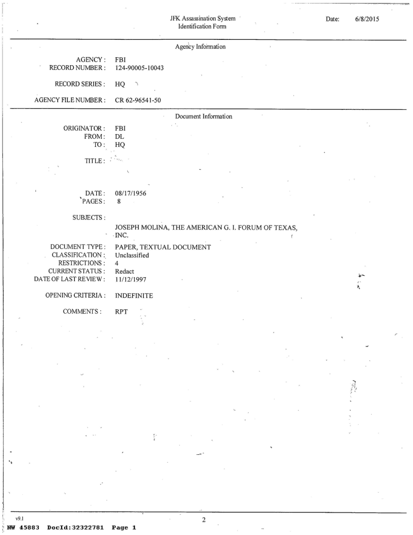 handle is hein.jfk/jfkarch28855 and id is 1 raw text is: 

JFK Assassination System
  Identification Form


Date:   6/8/2015


                                       Agency Infoirmation

           AGENCY: FBI
    RECORD NUMBER:    124-90005-10043

      RECORD SERIES:  HQ

AGENCY FILE NUMBER:   CR 62-96541-50

                                       Document Information


ORIGINATOR:
      FROM:
        TO:


FBI
DL
HQ


TITLE:


DATE:
PAGES:


08/17/1956
8


SUBJECTS:


JOSEPH MOLINA, THE  AMERICAN  G. i. FORUM OF TEXAS,
INC.


     DOCUMENT TYPE:
   * CLASSIFICATION:
       RESTRICTIONS :
    CURRENTSTATUS:
DATE OF LAST REVIEW:

   OPENING CRITERIA :


PAPER, TEXTUAL  DOCUMENT
Unclassified
4
Redact
I 1/12/1997

INDEFINITE


COMMENTS:


RPT


Dould: 32322781


  v9.1
NW 45883


2


k


P age 1


