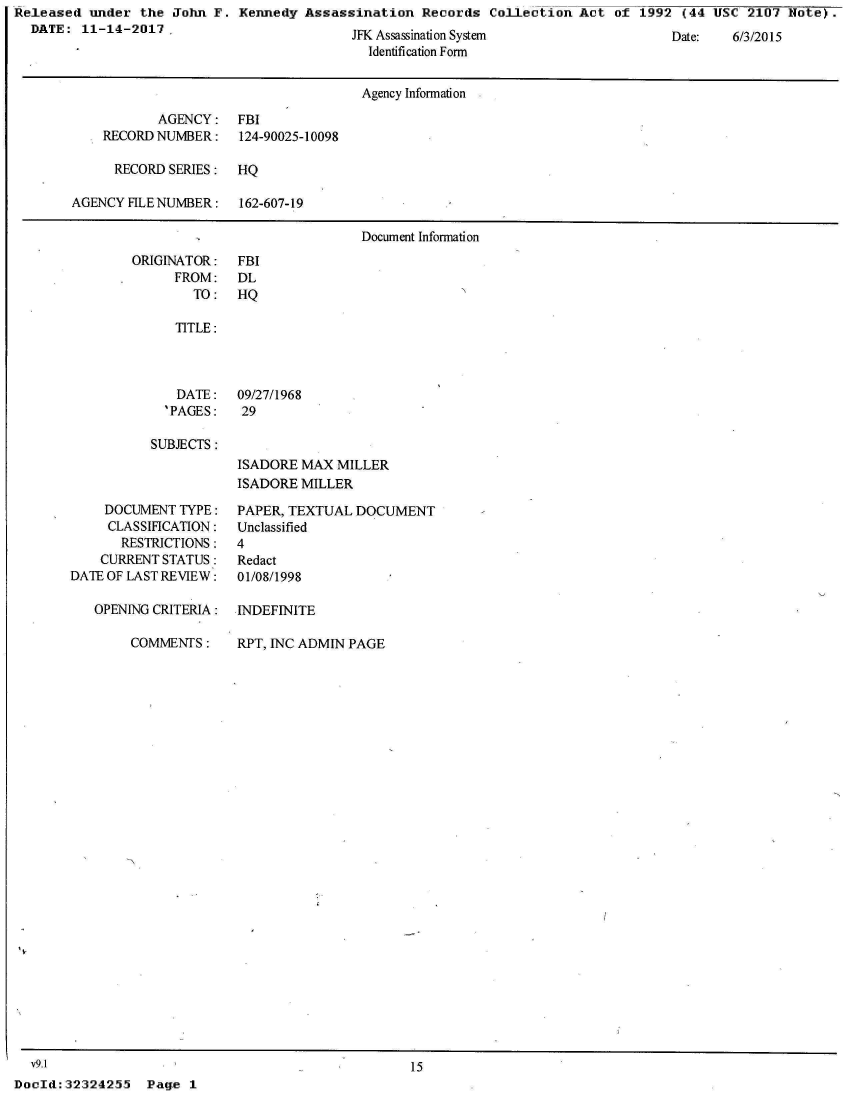 handle is hein.jfk/jfkarch29034 and id is 1 raw text is: Released under the John F.  Kennedy Assassination Records Collection Act  of 1992 (44 USC 2107 Note).
  DATE: 11-14-2017A


JFK Assassination System
  Identification Form


Vate:  6/3/2015


                                    Agency Infonnation

           AGENCY:  FBI
    RECORD NUMBER:  124-90025-10098

    RECORD  SERIES: HQ

AGENCY FILE NUMBER: 162-607-19

                                   Document Infomation


ORIGINATOR:
     FROM:
        TO:


FBI
DL
HQ


   TITLE:



   DATE:   09/27/1968
   'PAGES: 29

SUBJECTS :
           ISADORE MAX MILLER
           ISADORE MILLER


    DOCUMENT TYPE:
    CLASSIFICATION:
      RESTRICTIONS:
    CURRENT STATUS :
DATE OF LAST REVIEW:

   OPENING CRITERIA:


COMMENTS:


PAPER, TEXTUAL DOCUMENT
Unclassified
4
Redact
01/08/1998

INDEFINITE


RPT, INC ADMIN PAGE


  v9.1                                           15
DocId:32324255  Page 1


