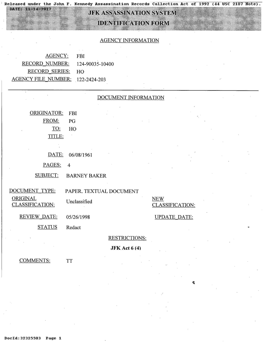 handle is hein.jfk/jfkarch29127 and id is 1 raw text is: mn F. - Rnnp~dv As~amminati nn Rp~nrds: Cn1 F-Ptinn Ar~t nf 1999 144 UNC 910n7 UntF. -


AGENCY  INFORMATION


           AGENCY:
   RECORD  NUMBER:
     RECORD  SERIES:
AGENCY FILE NUMBER:


FBI
124-90035-10400
HO
122-2424-203


DOCUMENT  INFORMATION


ORIGINATOR:
    FROM:
       TO:
       TITLE:


FBI
PG
HO


  DATE: 06/08/1961

PAGES:  4


         SUBJECT:


DOCUMENT  TYPE:
ORIGINAL
CLASSIFICATION:

   REVIEW  DATE:


BARNEY  BAKER


PAPER. TEXTUAL DOCUMENT


Unclassified


05/26/1998


NEW
CLASSIFICATION:

UPDATE  DATE:


STATUS   Redact


RESTRICTIONS:

JFK Act 6 (4)


COMMENTS:


TT


DocId:32325503 Page 1


