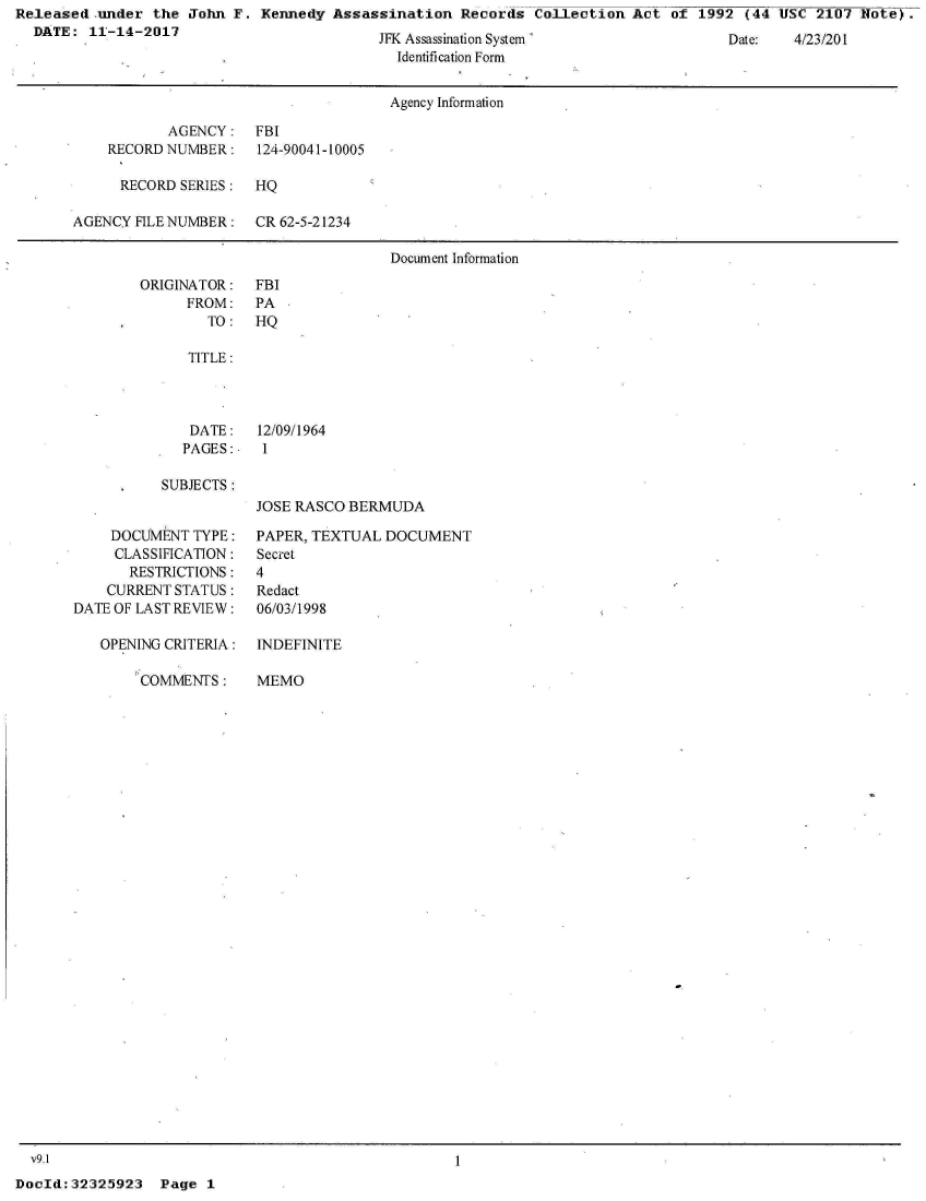 handle is hein.jfk/jfkarch29186 and id is 1 raw text is: Releas:ed-under the  John F. Kennedy  Assassination  Records  Collection  Act of  1992 (44 USC  2107 Note).
  DATE:  11-14-2017


JrK Assassination System
  Identification Form


                                      Agency Information

           AGENCY: FBI
    RECORD NUMBER:    124-90041-10005

      RECORD SERIES:  HQ

AGENCY FILE NUMBER:   CR 62-5-21234

                                      Document Information


ORIGINATOR:
      FROM:
        TO:


   TITLE:




   DATE:   12/09/1964
   PAGES:   1

SUBJECTS:
           JOSE RASCO BERMUDA


    DOCUMENT  TYPE:
    CLASSIFICATION:
       RESTRICTIONS:
    CURRENT STATUS:
DATE OF LAST REVIEW:

   OPENING CRITERIA:


COMMENTS:


PAPER, TEXTUAL DOCUMENT
Secret
4
Redact
06/03/1998

INDEFINITE


MEMO


v9.1


DocId:32325923   Page  1


Date:   4/2./201


FBI
PA
HQ


1


