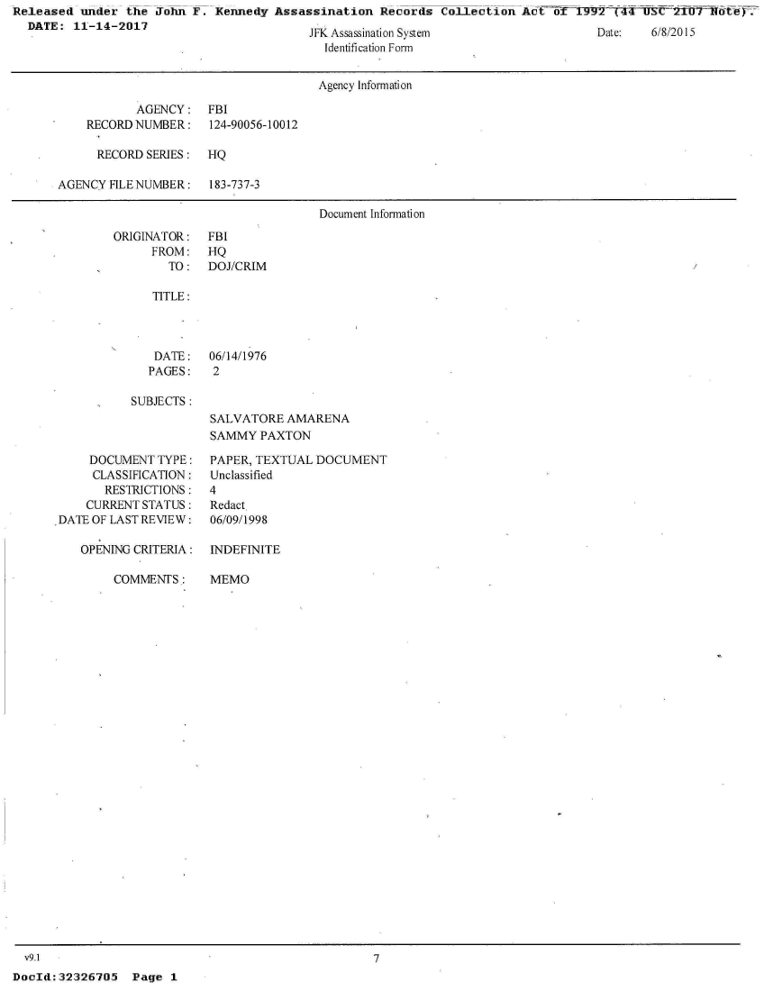 handle is hein.jfk/jfkarch29287 and id is 1 raw text is: Released  under the John F. Kennedy  Assassination Records  Collection Act ot 1.
  DATE:  11-14-2017


JFK Assassination System
  Identification Form


Date:     ///U 1.)


                                     Agency Information

           AGENCY:   FBI
    RECORD NUMBER:   124-90056-10012

    RECORD  SERIES:  HQ

AGENCY FILE NUMBER:  183-737-3

                                     Document Information


ORIGINATOR:
     FROM:
        TO:


FBI
HQ
DOJ/CRIM


   TITLE:



   DATE:   06/14/1976
   PAGES:  2

SUBJECTS:
           SALVATORE  AMARENA
           SAMMY  PAXTON


    DOCUMENT  TYPE:
    CLASSIFICATION:
       RESTRICTIONS:
    CURRENT STATUS:
DATE OF LAST REVIEW:

   OPENING CRITERIA:


COMMENTS:


v9.1


PAPER, TEXTUAL DOCUMENT
Unclassified
4
Redact.
06/09/1998

INDEFINITE


MEMO


7


DocId:32326705   Page 1


