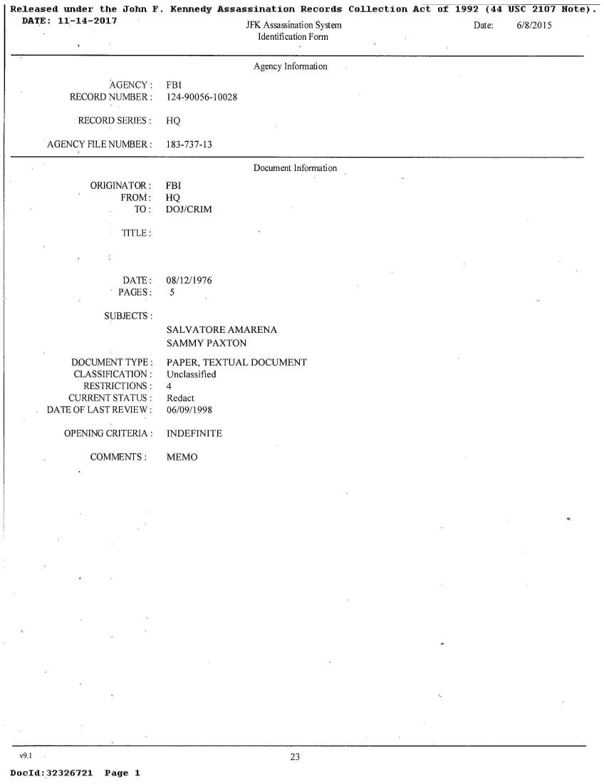 handle is hein.jfk/jfkarch29303 and id is 1 raw text is: Released  under the John  F. Kennedy Assassination   Records Collection  Act of  1992 (44 USC  2107 Note).
  DATE:  11-14-2017


JFK Assassnaton System
  Identification Form


                                     Agency Information

           AGENCY: FBI
    RECORD NUMBER:    124-90056-10028

      RECORD SERIES:  HQ

AGENCY FILE NUMBER:   183-737-13

                                     Document Information


ORIGINATOR:
      FROM:
        TO:


   TITLE:



   DATE:   08/12/1976
   PAGES:   5

SUBJECTS:
           SALVATORE  AMARENA
           SAMMY  PAXTON


    DOCUMENT  TYPE:
    CLASSIFICATION:
       RESTRICTIONS:
    CURRENT STATUS:
DATE OF LAST REVIEW:

   OPENING CRITERIA:


COMMENTS:


PAPER, TEXTUAL DOCUMENT
Unclassified
4
Redact
06/09/1998

INDEFINITE


MEMO


23


DocId:32326721   Page  1


Uate:   6/8/2015


FBI
HQ
DOJ/CRIM


