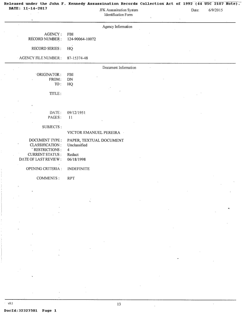 handle is hein.jfk/jfkarch29388 and id is 1 raw text is: Released  under the  John F. Kennedy  Assassination  Records  Collection  Act of  1992 (44 USC  2107 Note).
  DATE:  11-14-2017                            A


J K Assass naLon System
  Identification Form


                                      Agency Information

           AGENCY: FBI
    RECORD NUMBER:    124-90064-10072

      RECORD SERIES:  HQ

AGENCY FILE NUMBER:   87-15374-48

                                      Document Information


ORIGINATOR:
      FROM:
        TO:


FBI
DN
HQ


   TITLE:




   DATE:   09/12/1951
   PAGES:   11

SUBJECTS:
           VICTOR  EMANUEL  PEREIRA


    DOCUMENT  TYPE:
    CLASSIFICATION:
      'RESTRICTIONS:
    CURRENT STATUS:
DATE OF LAST REVIEW:

   OPENING CRITERIA:


COMMENTS:


PAPER, TEXTUAL  DOCUMENT
Unclassified
4
Redact
06/18/1998

INDEFINITE


RPT


v9.1                                              13


DocId:32327501   Page  1


Date:   6///2015)


