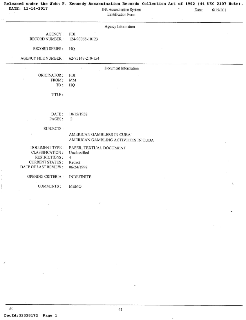 handle is hein.jfk/jfkarch29546 and id is 1 raw text is: Released  under the John  F. Kennedy Assassination   Records Collection  Act of  1992 (44 USC  2107 Note).
  DATE:  11-14-2017                        JF  A.


           ys
Identification Form


                                     Agency Information

           AGENCY: FBI
    RECORD NUMBER:    124-90068-10123

      RECORD SERIES:  HQ

AGENCY HLE NUMBER: 62-75147-210-154

                                     Document Information


ORIGINATOR:
      FROM:
        TO:


FBI
MM
HQ


TITLE:


DATE:
PAGES:


10/15/1958
2


SUBJECTS :


AMERICAN  GAMBLERS  IN CUBA'
AMERICAN  GAMBLING  ACTIVITIES IN CUBA


    DOCUMENT  TYPE:
    CLASSIFICATION:
       RESTRICTIONS:
    CURRENT STATUS:
DATE OF LAST REVIEW:

   OPENING CRITERIA:

        COMMENTS:


PAPER, TEXTUAL DOCUMENT
Unclassified
4
Redact
06/24/1998


INDEFINITE

MEMO


  v9.1                                             41
DocId:32328172   Page  1


ae:       01I


