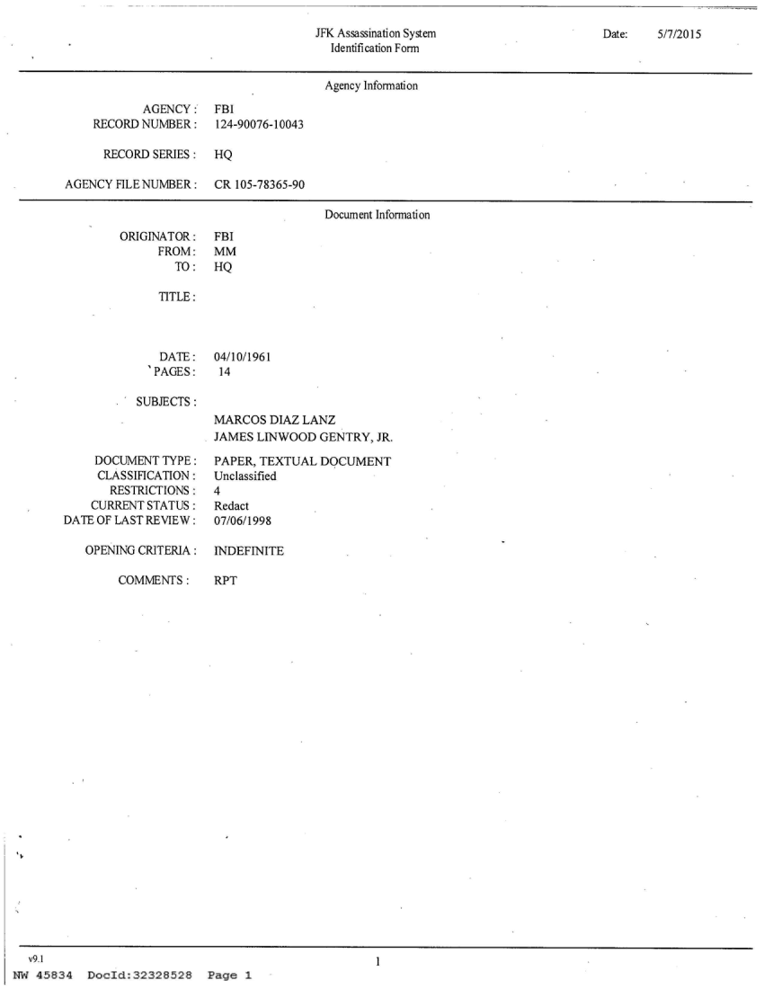 handle is hein.jfk/jfkarch29627 and id is 1 raw text is: 
JFK Assassination System
  Identification Form


Date:   5/7/2015


                                       Agency Information

            AGENCY:   FBI
    RECORD  NUMBER:    124-90076-10043

      RECORD SERIES:  HQ

AGENCY  FILENUMBER:   CR  105-78365-90

                                       Document Information


ORIGINATOR:
      FROM:
        TO:


FBI
MM
HQ


TITLE:


    DATE:
  SPAGES:

SUBJECTS:


04/10/1961
14


     DOCUMENT  TYPE:
     CLASSIFICATION:
       RESTRICTIONS:
    CURRENT STATUS:
DATE OF LAST REVIEW:

   OPENING CRITERIA:

        COMMENTS:


MARCOS  DIAZ LANZ
JAMES  LINWOOD  GENTRY, JR.

PAPER, TEXTUAL  DQCUMENT
Unclassified
4
Redact
07/06/1998


INDEFINITE

RPT


Docid:32328528 Page 1


  v9.1
NW  45834


