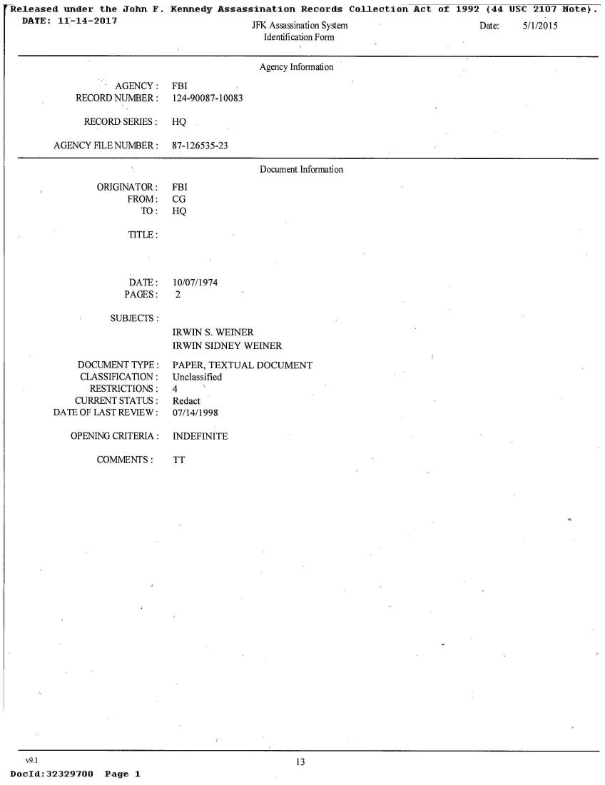 handle is hein.jfk/jfkarch29762 and id is 1 raw text is: 'Released  under the  John F.  Kennedy Assassination   Records  Collection Act  of 1992  (44 USC  2107 Note).
   DATE:  11-14-2017


JFK Assassimation System
  Identification Form


Date:   5II//01


                                      Agency Information

           AGENCY: FBI
    RECORD NUMBER:    124-90087-10083

      RECORD SERIES:  HQ

AGENCY FILE NUMBER:   87-126535-23

                                      Document Information


ORIGINATOR:
      FROM:
        TO:


FBI
CG
HQ


   TITLE:



   DATE: 10/07/1974
   PAGES:   2

SUBJECTS:
           IRWIN S. WEINER
           IRWIN SIDNEY  WEINER


     DOCUMENT TYPE:
     CLASSIFICATION:
       RESTRICTIONS:
    CURRENT STATUS:
DATE OF LAST REVIEW:

   OPENING CRITERIA:

        COMMENTS:


PAPER, TEXTUAL  DOCUMENT
Unclassified
4
Redact
07/14/1998

INDEFINITE

TT


   v9.1
DocId: 32329700


13


Page  1


