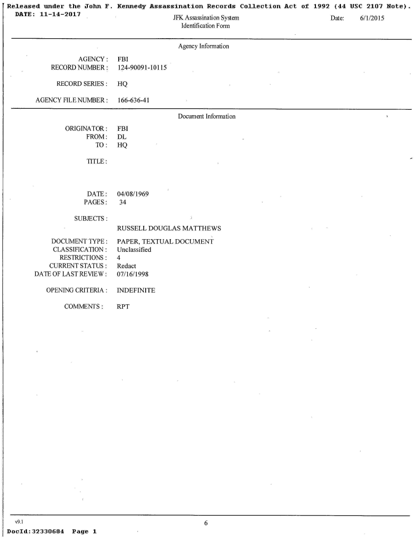 handle is hein.jfk/jfkarch29903 and id is 1 raw text is: Released  under the  John F. Kennedy  Assassination  Records  Collection  Act of  1992 (44 USC  2107 Note).
  DATE:  11-14-2017


JFN Assassination System
  Identification Form


Date:   6/1/2015


                                      Agency Information

           AGENCY: FBI
    RECORD NUMBER:    124-90091-10115

      RECORD SERIES:  HQ

AGENCY FILE NUMBER:   166-636-41

                                      Document Information


ORIGINATOR:
      FROM:
        TO:


FBI
DL
HQ


   TITLE:




   DATE:   04/08/1969
   PAGES:   34

SUBJECTS:
           RUSSELL  DOUGLAS  MATTHEWS


     DOCUMENT TYPE:
     CLASSIFICATION:
       RESTRICTIONS:
    CURRENT STATUS:
DATE OF LAST REVIEW:

   OPENING CRITERIA:


COMMENTS:


PAPER, TEXTUAL DOCUMENT
Unclassified
4
Redact
07/16/1998

INDEFINITE


RPT


  v9.1
DocId: 32330684


6


Page  1


