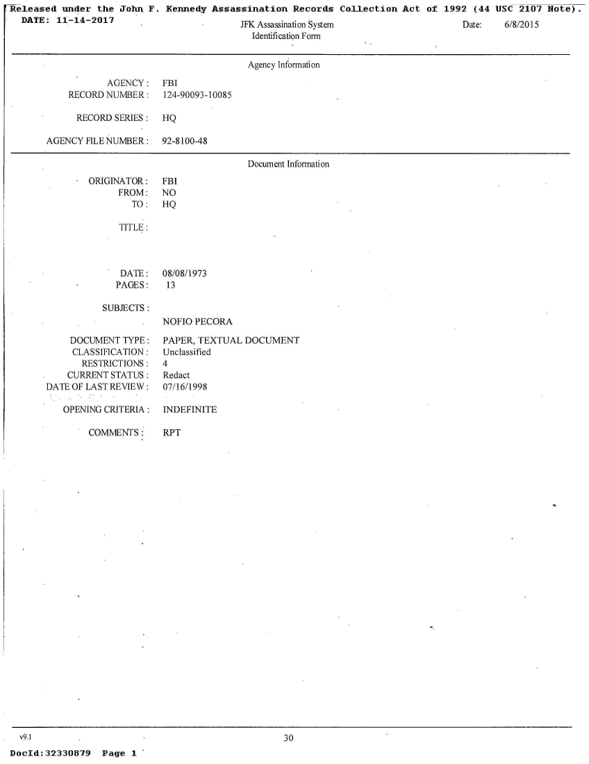 handle is hein.jfk/jfkarch29959 and id is 1 raw text is: Released  under  the John F.  Kennedy Assassination   Records  Collection Act  of 1992  (44 USC  2107 Note).
  DATE:  11-14-2017


JFK Assassinatlion System
  Identification Form


                                      Agency Information

            AGENCY:   FBI
    RECORD NUMBER:    124-90093-10085

      RECORD SERIES:  HQ

AGENCY  FILE NUMBER:  92-8100-48

                                      Document Information


ORIGINATOR:
      FROM:
        TO:


   TITLE:



   DATE:   08/08/1973
   PAGES:   13

SUBJECTS:
           NOFIO PECORA


     DOCUMENT  TYPE:
     CLASSIFICATION:
       RESTRICTIONS:
    CURRENT STATUS:
DATE OF LAST REVIEW:

   OPENING CRITERIA:


COMMENTS:


PAPER, TEXTUAL  DOCUMENT
Unclassified
4
Redact
07/16/1998

INDEFINITE


RPT


  v9.1
DocId: 32330879


30


Page  1 *


Date:   0/0/2ul


FBI
NO
HQ


