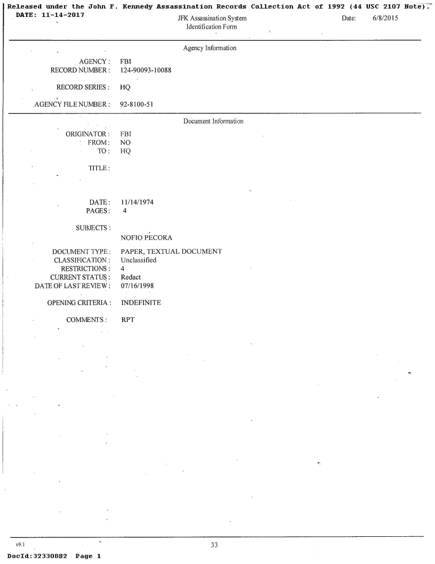 handle is hein.jfk/jfkarch29960 and id is 1 raw text is: Released  under  the John F.  Kennedy Assassination   Records  Collection Act  of 1992  (44 USC  2107 Note).
  DATE:  11-14-2017


JFK Assassination System
  Identification Form


Date:   6/8/2015


                                      Agency Information

            AGENCY:   FBI
    RECORD NUMBER:    124-90093-10088

      RECORD SERIES:  HQ

AGENCY  FILE NUMBER:  92-8100-51

                                      Document Information


ORIGINATOR:
      FROM:
        TO:


FBI
NO
HQ


TITLE:




DATE:    11/14/1974
PAGES:   4


SUBJECTS:


NOFIO PECORA


    DOCUMENT  TYPE:
    CLASSIFICATION:
       RESTRICTIONS:
    CURRENT STATUS:
DATE OF LAST REVIEW:

   OPENING CRITERIA:


COMMENTS:


PAPER, TEXTUAL  DOCUMENT
Unclassified
4
Redact
07/16/1998

INDEFINITE


RPT


  v9.1
DocId: 32330802


Page  1


