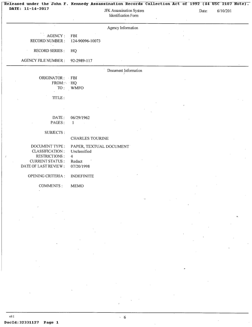 handle is hein.jfk/jfkarch30016 and id is 1 raw text is: Released  under the  John F. Kennedy  Assassination  Records  Collection  Act of  1992 (44 USC  2107 Note)-.
  DATE:  11-14-2017


.i Assassination System
  Identification Form


Date:   o/1/Lu21


                                      Agency Information

           AGENCY: FBI
    RECORD NUMBER:    124-90096-10073

      RECORD SERIES:  HQ

AGENCY FILE NUMBER:   92-2989-117

                                      Document Information


ORIGINATOR:
      FROM:,
        TO:


FBI
HQ
WMFO


   TITLE:




   DATE:   06/29/1962
   PAGES:   1

SUBJECTS:
           CHARLES  TOURINE


    DOCUMENT  TYPE:
    CLASSIFICATION:
       RESTRICTIONS:
    CURRENT STATUS:
DATE OF LAST REVIEW:

   OPENING CRITERIA:


COMMENTS:


PAPER, TEXTUAL DOCUMENT
Unclassified
4
Redact
07/20/1998

INDEFINITE


MEMO


  v9.1                                               6
DocId:32331127   Page  1


