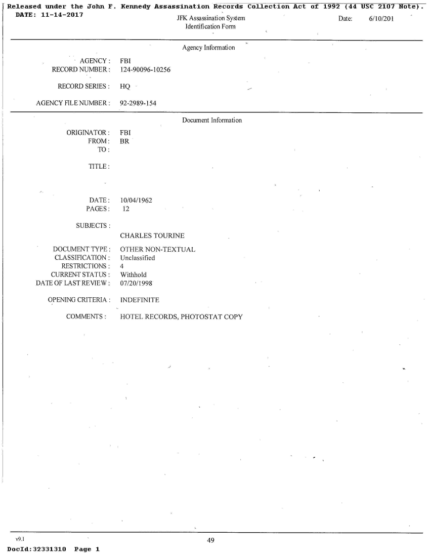 handle is hein.jfk/jfkarch30133 and id is 1 raw text is: Released  under  the John F.  Kennedy Assassination   Records  Collection Act  of 1992  (44 USC  2107 Note).
  DATE:  11-14-2017


JFK Assassination System
  Identification Form


Date:   6/10/201


                                      Agency Information

           AGENCY: FBI
    RECORD NUMBER:    124-90096-10256

      RECORD SERIES:  HQ

AGENCY FILE NUMBER:   92-2989-154

                                      Document Information


ORIGINATOR:
      FROM:
        TO:


FBI
BR


   TITLE:



   DATE: 10/04/1962
   PAGES:   12

SUBJECTS:
           CHARLES  TOURINE


    DOCUMENT  TYPE:
    CLASSIFICATION:
       RESTRICTIONS:
    CURRENT STATUS:
DATE OF LAST REVIEW:

   OPENING CRITERIA:


COMMENTS:


OTHER  NON-TEXTUAL
Unclassified
4
Withhold
07/20/1998

INDEFINITE


HOTEL RECORDS,  PHOTOSTAT  COPY


  v9.1                                              49
DocId:32331310   Page  1


