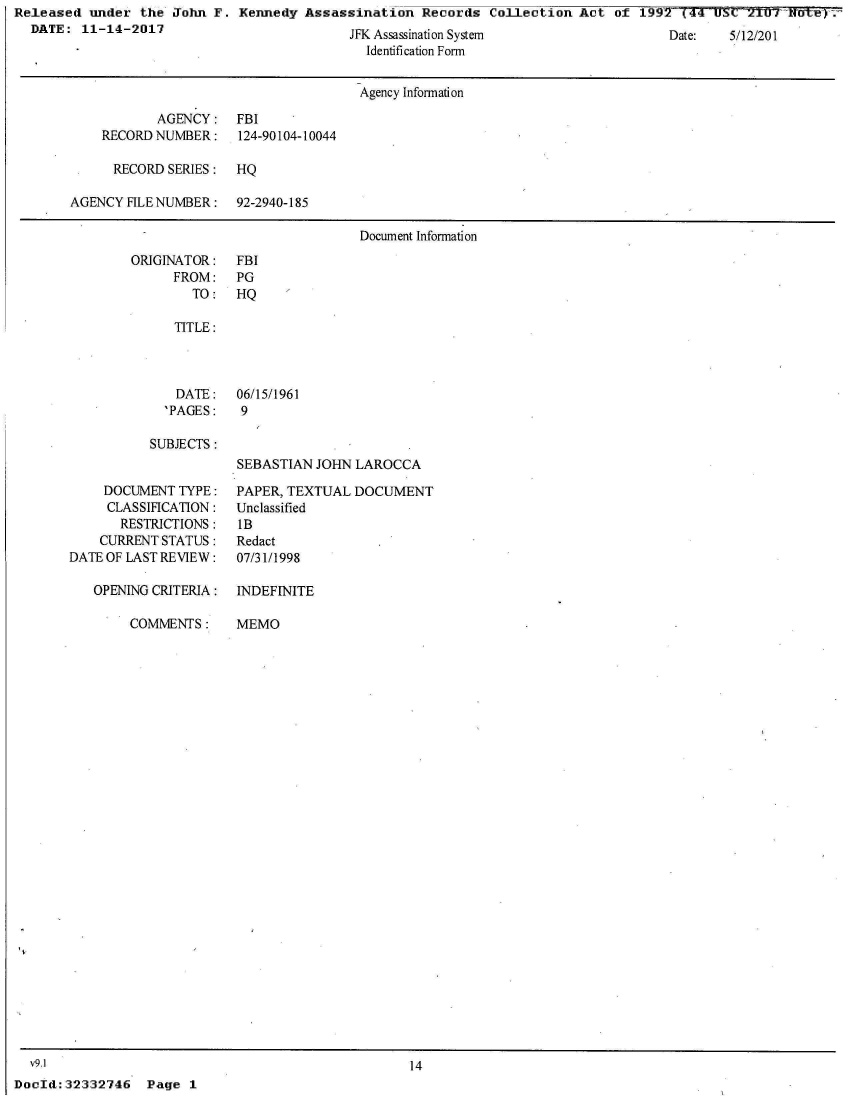 handle is hein.jfk/jfkarch30306 and id is 1 raw text is: Released  under the John  F. Kennedy Assassination   Records Collection  Act of  1997~(41S=2TUT NutNWy.
  DATE:  11-14-2017                         T'lL A


[Dae:   5/12/201


  ssassnaton ystem
Identification Form


                                     Agency Information

           AGENCY:   FBI
    RECORD NUMBER:    124-90104-10044

      RECORD SERIES: HQ

AGENCY HLE NUMBER:   92-2940-185

                                     Document Information


ORIGINATOR:
     FROM:
        TO:


FBI
PG
HQ


   TITLE:



   DATE:   06/15/1961
   'PAGES:  9

SUBJECTS:
           SEBASTIAN JOHN LAROCCA


    DOCUMENT  TYPE:
    CLASSIHCATION:
       RESTRICTIONS:
    CURRENT STATUS:
DATE OF LAST REVIEW:

   OPENING CRITERIA:

        COMMENTS:


PAPER, TEXTUAL DOCUMENT
Unclassified
IB
Redact
07/31/1998

INDEFINITE

MEMO


  v9.1                                             14
DocId:32332746   Page  1


